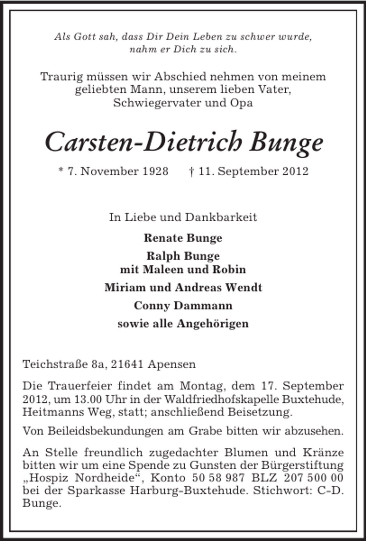 <p>Als Gott sah, dass Dir Dein Leben zu schwer wurde,<br />nahm er Dich zu sich.<br />Traurig müssen wir Abschied nehmen von meinem<br />geliebten Mann, unserem lieben Vater,<br />Schwiegervater und Opa<br />Carsten-Dietrich Bunge<br />* 7. November 1928 † 11. September 2012<br />In Liebe und Dankbarkeit<br />Renate Bunge<br />Ralph Bunge<br />mit Maleen und Robin<br />Miriam und Andreas Wendt<br />Conny Dammann<br />sowie alle Angehörigen</p><p>Teichstraße 8a, 21641 Apensen<br />Die Trauerfeier findet am Montag, dem 17. September 2012, um 13.00 Uhr in der Waldfriedhofskapelle Buxtehude, Heitmanns Weg, statt; anschließend Beisetzung.<br />Von Beileidsbekundungen am Grabe bitten wir abzusehen.<br />An Stelle freundlich zugedachter Blumen und Kränze bitten wir um eine Spende zu Gunsten der Bürgerstiftung „Hospiz Nordheide“, Konto 50 58 987 BLZ 207 500 00 bei der Sparkasse Harburg-Buxtehude. Stichwort: C-D. Bunge.</p>