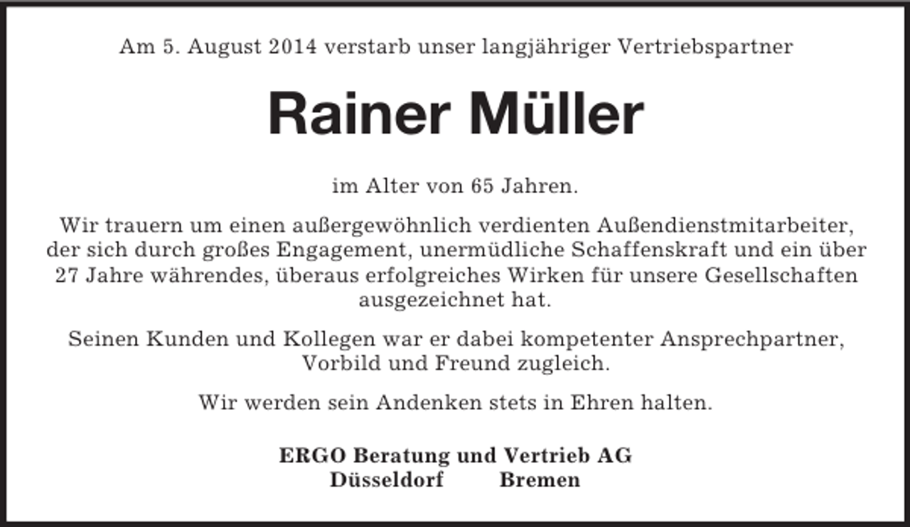 <p>Am 5. August 2014 verstarb unser langjähriger Vertriebspartner<br />Rainer Müller<br />im Alter von 65 Jahren.<br />Wir trauern um einen außergewöhnlich verdienten Außendienstmitarbeiter, der sich durch großes Engagement, unermüdliche Schaffenskraft und ein über 27 Jahre währendes, überaus erfolgreiches Wirken für unsere Gesellschaften ausgezeichnet hat.<br />Seinen Kunden und Kollegen war er dabei kompetenter Ansprechpartner,<br />Vorbild und Freund zugleich.<br />Wir werden sein Andenken stets in Ehren halten.<br />ERGO Beratung und Vertrieb AG<br />Düsseldorf Bremen</p>