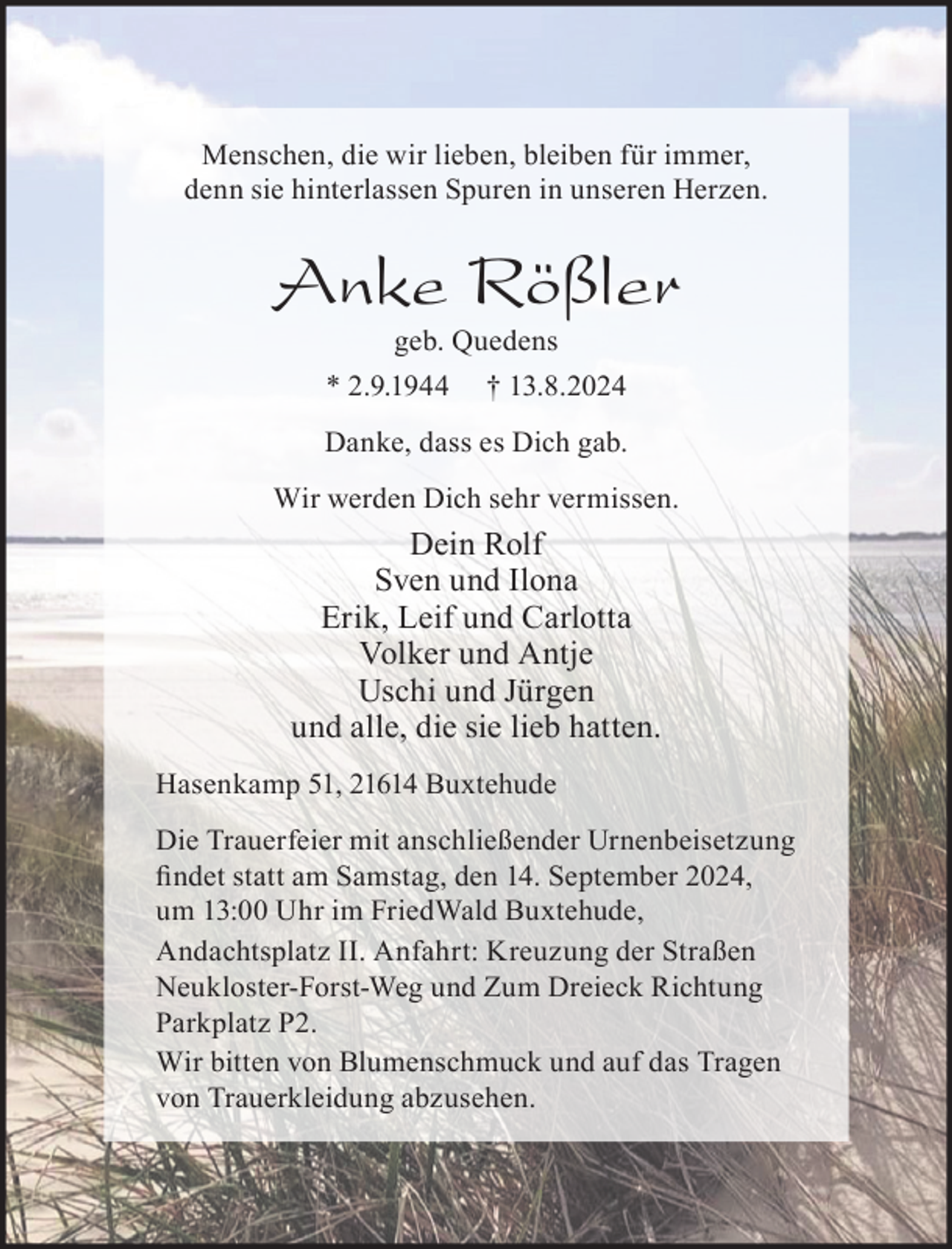 <p>Menschen, die wir lieben, bleiben für immer,<br />denn sie hinterlassen Spuren in unseren Herzen.<br />Anke Rößler<br />geb. Quedens<br />* 2.9.1944 † 13.8.2024<br />Danke, dass es Dich gab.<br />Wir werden Dich sehr vermissen.<br />Dein Rolf<br />Sven und Ilona<br />Erik, Leif und Carlotta<br />Volker und Antje<br />Uschi und Jürgen<br />und alle, die sie lieb hatten.<br />Hasenkamp 51, 21614 Buxtehude<br />Die Trauerfeier mit anschließender Urnenbeisetzung findet statt am<br />Samstag, den 14. September 2024, um 13:00 Uhr im FriedWald Buxtehude,<br />Andachtsplatz II. Anfahrt: Kreuzung der Straßen Neukloster-Forst-Weg<br />und Zum Dreieck Richtung Parkplatz P2.<br />Wir bitten von Blumenschmuck und auf das Tragen von<br />Trauerkleidung abzusehen.</p>