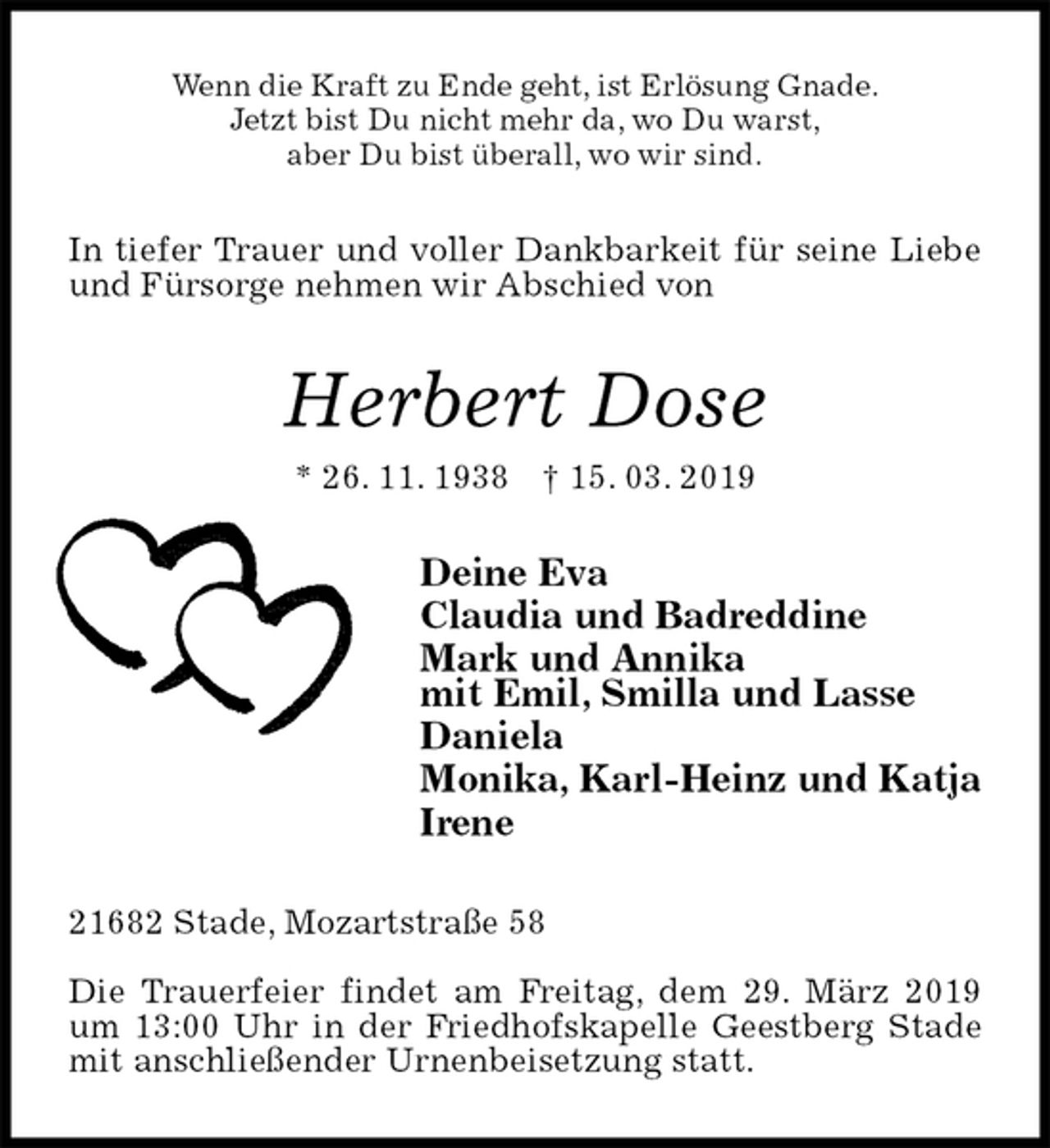 <p>Wenn die Kraft zu Ende geht, ist Erlösung Gnade.<br />Jetzt bist Du nicht mehr da, wo Du warst,<br />aber Du bist überall, wo wir sind.<br />In tiefer Trauer und voller Dankbarkeit für seine Liebe und Fürsorge nehmen wir Abschied von<br />Herbert Dose<br />* 26. 11. 1938 † 15. 03. 2019<br />Deine Eva<br />Claudia und Badreddine<br />Mark und Annika<br />mit Emil, Smilla und Lasse<br />Daniela<br />Monika, Karl-Heinz und Katja<br />Irene<br />21682 Stade, Mozartstraße 58</p><p>Die Trauerfeier findet am Freitag, dem 29. März 2019 um 13:00 Uhr in der Friedhofskapelle Geestberg Stade mit anschließender Urnenbeisetzung statt.</p>