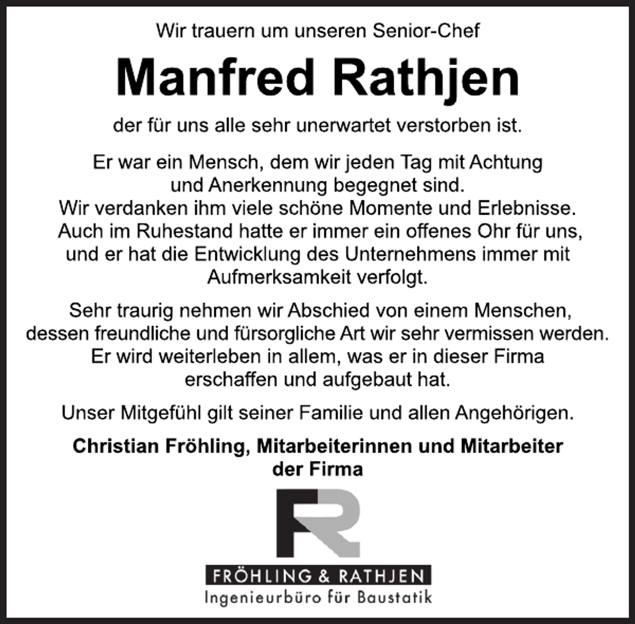 <p>Wir trauern um unseren Senior-Chef<br />Manfred Rathjen<br />der für uns alle sehr unerwartet verstorben ist.</p><p>Er war ein Mensch, dem wir jeden Tag mit Achtung und<br />Anerkennung begegnet sind.<br />Wir verdanken ihm viele schöne Momente und Erlebnisse.<br />Auch im Ruhestand hatte er immer ein offenes Ohr für uns,<br />und er hat die Entwicklung des Unternehmens immer mit<br />Aufmerksamkeit verfolgt.</p><p>Sehr traurig nehmen wir Abschied von einem Menschen,<br />dessen freundliche und fürsorgliche Art wir sehr vermissen werden.<br />Er wird weiterleben in allem, was er in dieser Firma<br />erschaffen und aufgebaut hat.</p><p>Unser Mitgefühl gilt seiner Familie und allen Angehörigen.<br />Christian Fröhling, Mitarbeiterinnen und Mitarbeit<br />der Firma</p>