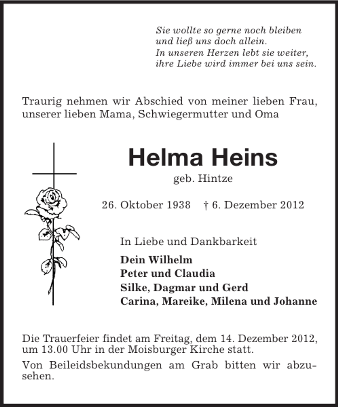 <p>Sie wollte so gerne noch bleiben<br />und ließ uns doch allein.<br />In unseren Herzen lebt sie weiter,<br />ihre Liebe wird immer bei uns sein.</p><p>Traurig nehmen wir Abschied von meiner lieben Frau,<br />unserer lieben Mama, Schwiegermutter und Oma</p><p>Helma Heins<br />geb. Hintze<br />26. Oktober 1938</p><p>† 6. Dezember 2012</p><p>In Liebe und Dankbarkeit<br />Dein Wilhelm<br />Peter und Claudia<br />Silke, Dagmar und Gerd<br />Carina, Mareike, Milena und Johanne<br />Die Trauerfeier findet am Freitag, dem 14. Dezember 2012,<br />um 13.00 Uhr in der Moisburger Kirche statt.<br />Von Beileidsbekundungen am Grab bitten wir abzusehen.</p>