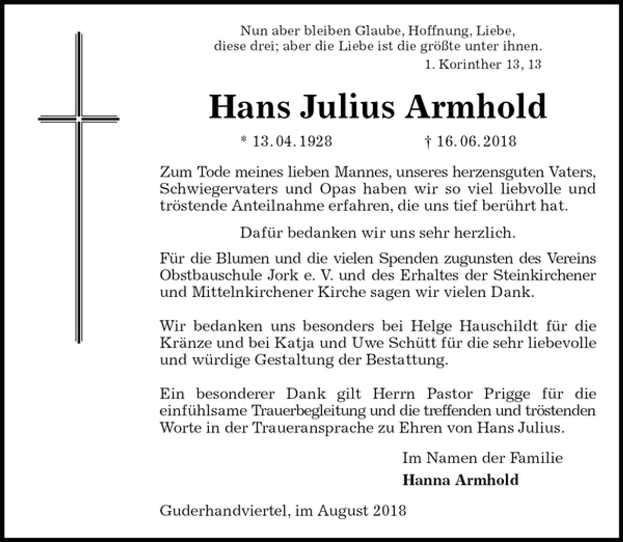 <p>Nun aber bleiben Glaube, Hoffnung, Liebe,<br />diese drei; aber die Liebe ist die größte unter ihnen.<br />1. Korinther 13, 13<br />Hans Julius Armhold<br />* 13. 04. 1928 † 16. 06. 2018<br />Zum Tode meines lieben Mannes, unseres herzensguten Vaters,<br />Schwiegervaters und Opas haben wir so viel liebvolle und<br />tröstende Anteilnahme erfahren, die uns tief berührt hat.<br />Dafür bedanken wir uns sehr herzlich.<br />Für die Blumen und die vielen Spenden zugunsten des Vereins<br />Obstbauschule Jork e. V. und des Erhaltes der Steinkirchener<br />und Mittelnkirchener Kirche sagen wir vielen Dank.</p><p>Wir bedanken uns besonders bei Helge Hauschildt für die<br />Kränze und bei Katja und Uwe Schütt für die sehr liebevolle<br />und würdige Gestaltung der Bestattung.</p><p>Ein besonderer Dank gilt Herrn Pastor Prigge für die<br />einfühlsame Trauerbegleitung und die treffenden und tröstenden<br />Worte in der Traueransprache zu Ehren von Hans Julius.<br />Im Namen der Familie<br />Hanna Armhold<br />Guderhandviertel, im August 2018</p>