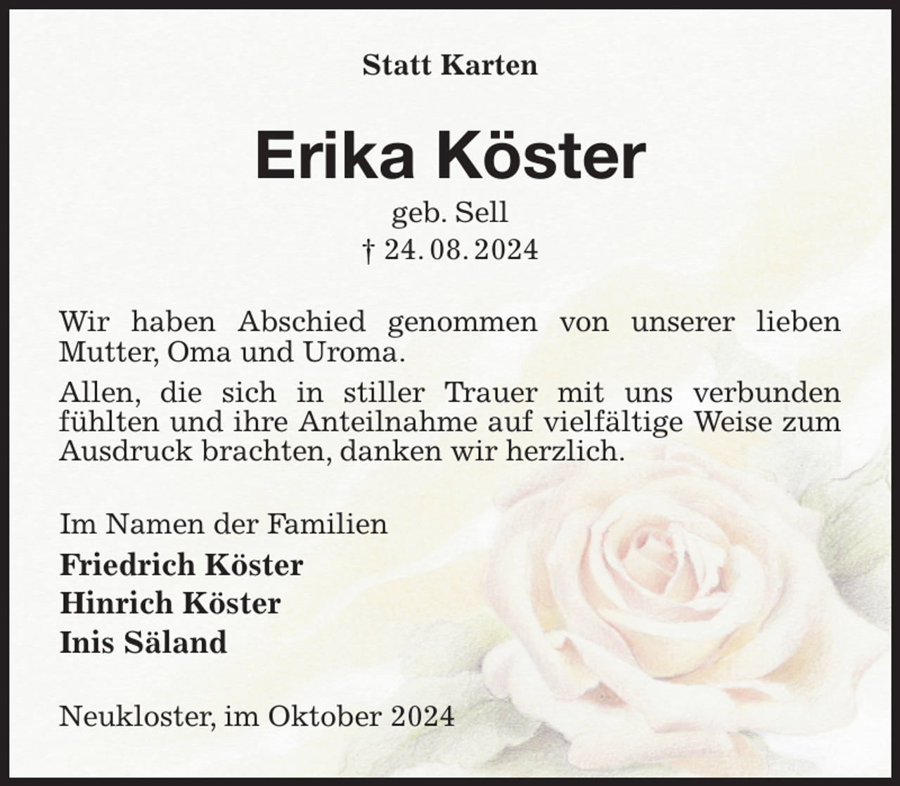 <p>Statt Karten<br />Erika Köster<br />geb. Sell<br />† 24. 08. 2024<br />Wir haben Abschied genommen von unserer lieben<br />Mutter, Oma und Uroma.<br />Allen, die sich in stiller Trauer mit uns verbunden<br />fühlten und ihre Anteilnahme auf vielfältige Weise zum Ausdruck brachten, danken wir herzlich.<br />Im Namen der Familien<br />Friedrich Köster<br />Hinrich Köster<br />Inis Säland<br />Neukloster, im Oktober 2024</p>