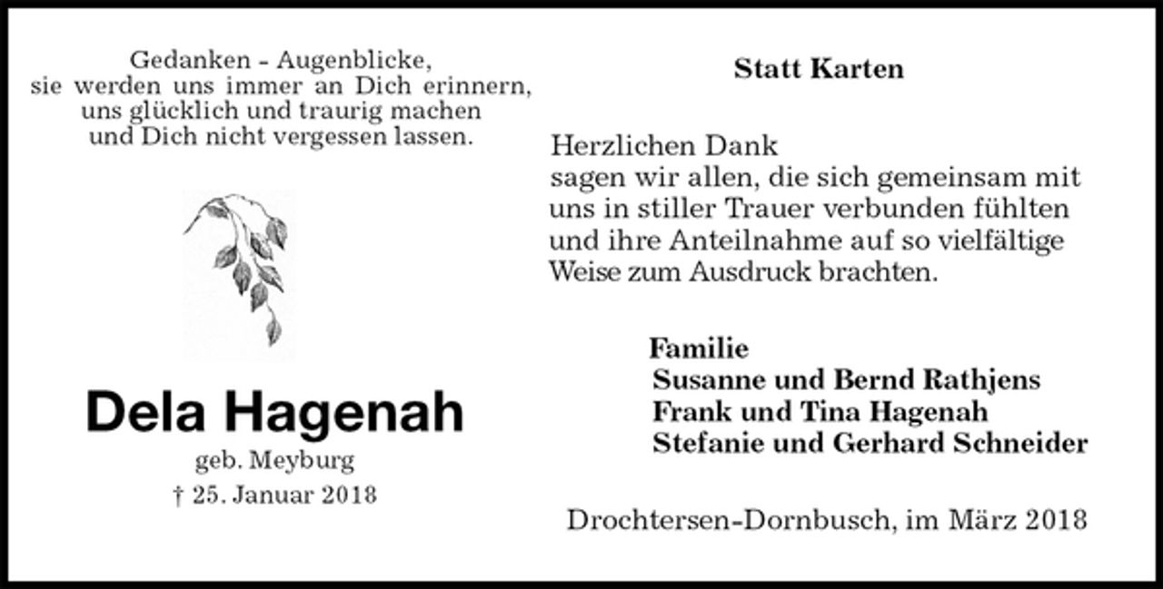 <p>Statt Karten<br />Herzlichen Dank<br />sagen wir allen, die sich gemeinsam mit uns in stiller Trauer verbunden fühlten und ihre Anteilnahme auf so vielfältige Weise zum Ausdruck brachten.<br />Familie<br />Susanne und Bernd Rathjens<br />Frank und Tina Hagenah<br />Stefanie und Gerhard Schneider<br />Drochtersen-Dornbusch, im März 2018<br />Dela Hagenah<br />geb. Meyburg<br />† 25. Januar 2018<br />Gedanken - Augenblicke,<br />sie werden uns immer an Dich erinnern, uns glücklich und traurig machen<br />und Dich nicht vergessen lassen.</p>