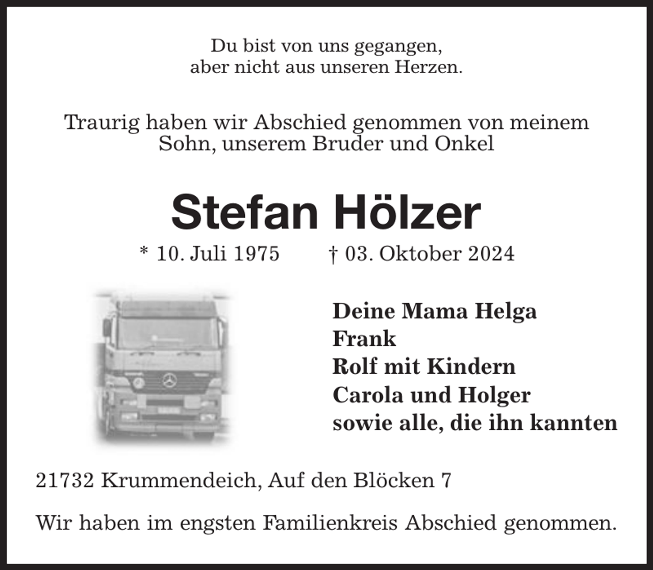 <p>Du bist von uns gegangen,<br />aber nicht aus unseren Herzen.<br />Traurig haben wir Abschied genommen von meinem Sohn, unserem Bruder und Onkel<br />Stefan Hölzer<br />* 10. Juli 1975 † 03. Oktober 2024<br />Deine Mama Helga<br />Frank<br />Rolf mit Kindern<br />Carola und Holger<br />sowie alle, die ihn kannten<br />21732 Krummendeich, Auf den Blöcken 7</p><p>Wir haben im engsten Familienkreis Abschied genommen.</p>