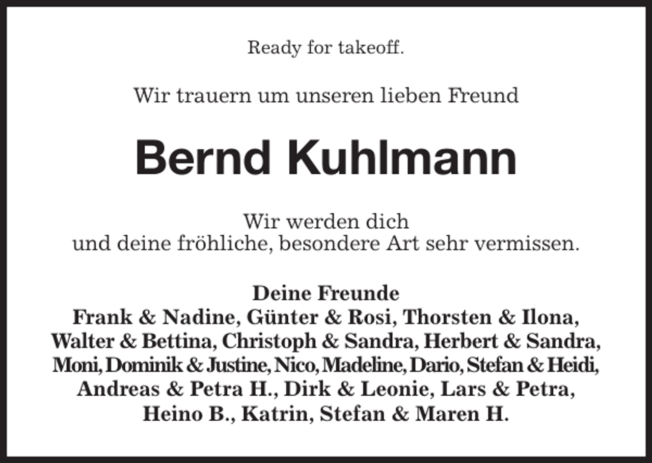 <p>Ready for takeoff.<br />Wir trauern um unseren lieben Freund<br />Bernd Kuhlmann<br />Wir werden dich<br />und deine fröhliche, besondere Art sehr vermissen.<br />Deine Freunde<br />Frank &amp; Nadine, Günter &amp; Rosi, Thorsten &amp; Ilona,<br />Walter &amp; Bettina, Christoph &amp; Sandra, Herbert &amp; Sandra,<br />Moni, Dominik &amp; Justine, Nico, Madeline, Dario, Stefan &amp; Heidi,<br />Andreas &amp; Petra H., Dirk &amp; Leonie, Lars &amp; Petra,<br />Heino B., Katrin, Stefan &amp; Maren H.</p>