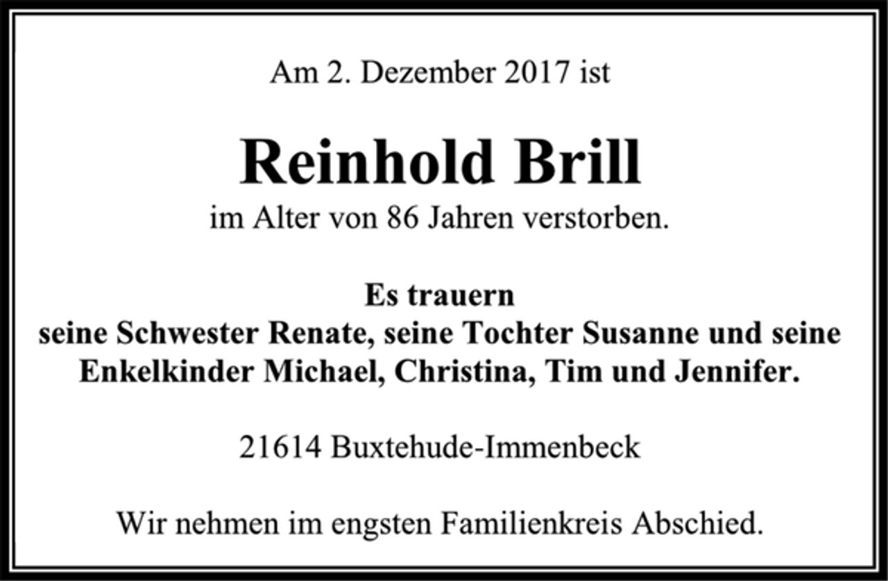<p>Am 2. Dezember 2017 ist<br />Reinhold Brill<br />im Alter von 86 Jahren verstorben.<br />Es trauern seine Schwester Renate, seine Tochter Susanne und seine Enkelkinder Michael, Christina, Tim und Jennifer.<br />21614 Buxtehude-Immenbeck<br />Wir nehmen im engsten Familienkreis Abschied.</p>