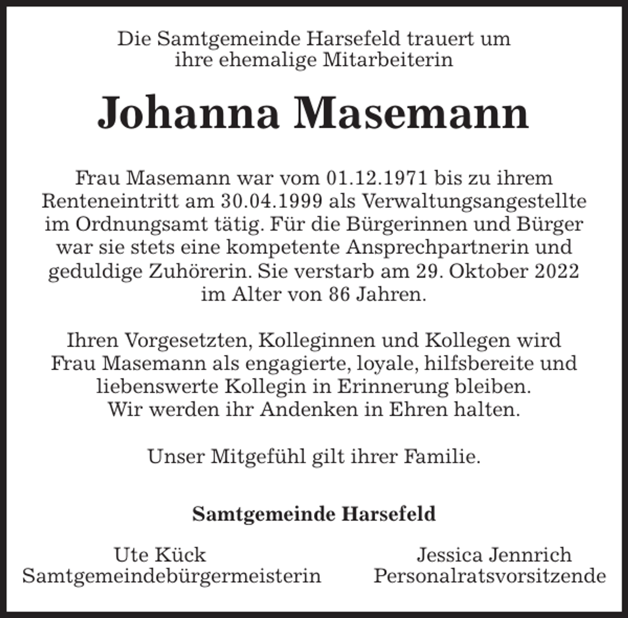 <p>Die Samtgemeinde Harsefeld trauert um<br />ihre ehemalige Mitarbeiterin<br />Johanna Masemann<br />Frau Masemann war vom 01.12.1971 bis zu ihrem<br />Renteneintritt am 30.04.1999 als Verwaltungsangestellte<br />im Ordnungsamt tätig. Für die Bürgerinnen und Bürger<br />war sie stets eine kompetente Ansprechpartnerin und<br />geduldige Zuhörerin. Sie verstarb am 29. Oktober 2022<br />im Alter von 86 Jahren.</p><p>Ihren Vorgesetzten, Kolleginnen und Kollegen wird<br />Frau Masemann als engagierte, loyale, hilfsbereite und<br />liebenswerte Kollegin in Erinnerung bleiben.<br />Wir werden ihr Andenken in Ehren halten.</p><p>Unser Mitgefühl gilt ihrer Familie.</p><p>Samtgemeinde Harsefeld</p><p>Ute Kück Jessica Jennrich<br />Samtgemeindebürgermeisterin Personalratsvorsitzende</p>