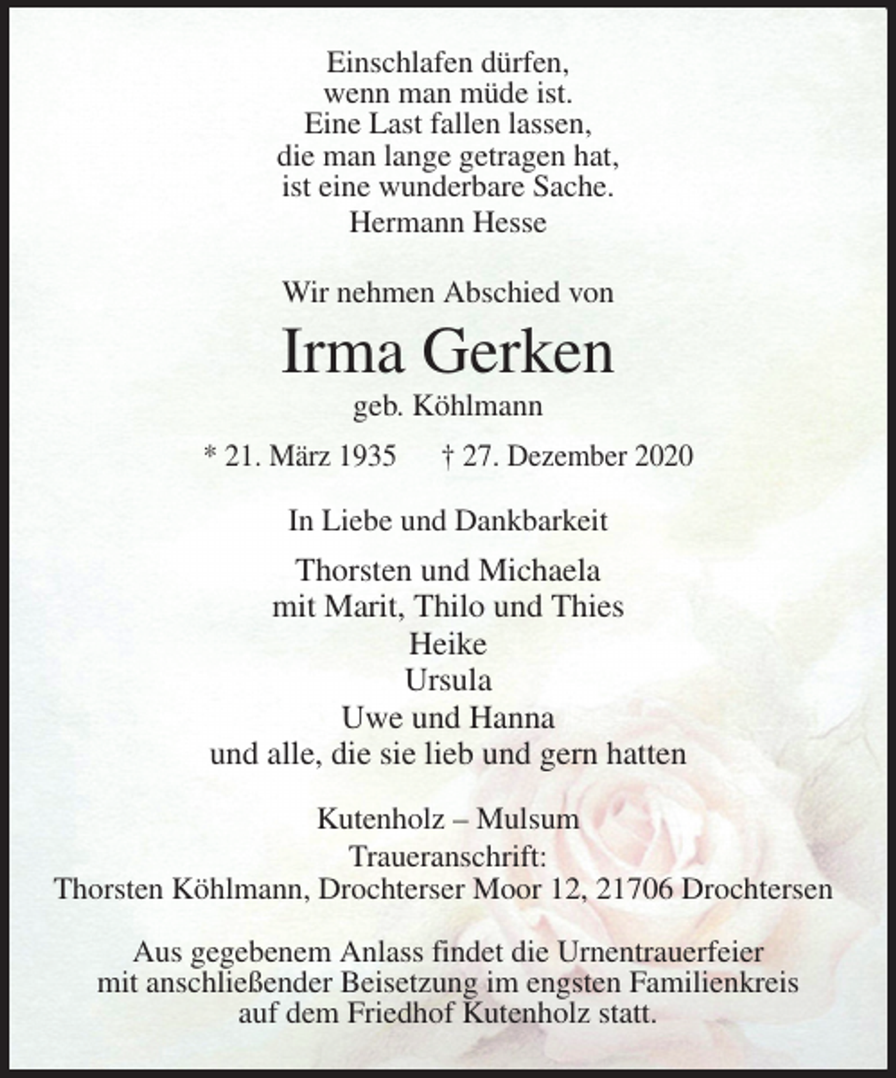 <p>Einschlafen dürfen,<br />wenn man müde ist.<br />Eine Last fallen lassen,<br />die man lange getragen hat,<br />ist eine wunderbare Sache.<br />Hermann Hesse<br />Wir nehmen Abschied von<br />Irma Gerken<br />geb. Köhlmann<br />* 21. März 1935 † 27. Dezember 2020<br />In Liebe und Dankbarkeit<br />Thorsten und Michaela<br />mit Marit, Thilo und Thies<br />Heike<br />Ursula<br />Uwe und Hanna<br />und alle, die sie lieb und gern hatten<br />Kutenholz - Mulsum<br />Traueranschrift:<br />Thorsten Köhlmann, Drochterser Moor 12, 21706 Drochtersen</p>
<p>Aus gegebenem Anlass findet die Urnentrauerfeier<br />mit anschließender Beisetzung im engsten Familienkreis<br />auf dem Friedhof Kutenholz statt.</p>