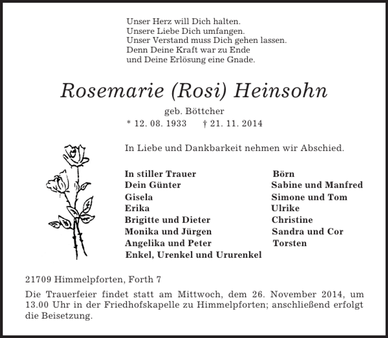 <p>Unser Herz will Dich halten.<br />Unsere Liebe Dich umfangen.<br />Unser Verstand muss Dich gehen lassen.<br />Denn Deine Kraft war zu Ende<br />und Deine Erlösung eine Gnade.<br />Rosemarie (Rosi) Heinsohn<br />geb. Böttcher<br />* 12. 08. 1933 † 21. 11. 2014<br />In Liebe und Dankbarkeit nehmen wir Abschied.<br />In stiller Trauer Börn<br />Dein Günter Sabine und Manfred<br />Gisela Simone und Tom<br />Erika Ulrike<br />Brigitte und Dieter Christine<br />Monika und Jürgen Sandra und Cor<br />Angelika und Peter Torsten<br />Enkel, Urenkel und Ururenkel<br />21709 Himmelpforten, Forth 7<br />Die Trauerfeier findet statt am Mittwoch, dem 26. November 2014, um 13.00 Uhr in der Friedhofskapelle zu Himmelpforten; anschließend erfolgt die Beisetzung.</p>