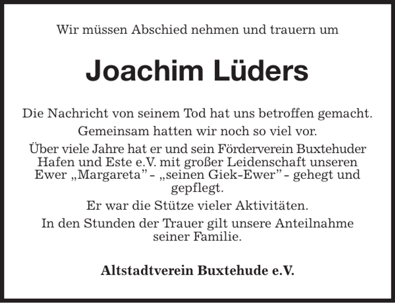 <p>Wir müssen Abschied nehmen und trauern um<br />Joachim Lüders<br />Die Nachricht von seinem Tod hat uns betroffen gemacht.<br />Gemeinsam hatten wir noch so viel vor.<br />Über viele Jahre hat er und sein Förderverein Buxtehuder<br />Hafen und Este e.V. mit großer Leidenschaft unseren Ewer „Margareta” - „seinen Giek-Ewer” - gehegt und<br />gepflegt.<br />Er war die Stütze vieler Aktivitäten.<br />In den Stunden der Trauer gilt unsere Anteilnahme<br />seiner Familie.<br />Altstadtverein Buxtehude e.V.</p>
