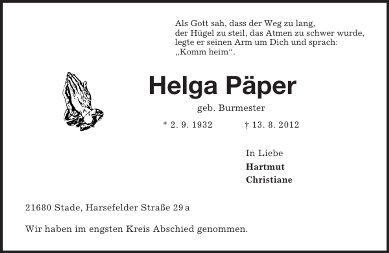 <p>Als Gott sah, dass der Weg zu lang,<br />der Hügel zu steil, das Atmen zu schwer wurde,<br />legte er seinen Arm um Dich und sprach:<br />„Komm heim“.<br />Helga Päper<br />geb. Burmester<br />* 2. 9. 1932 † 13. 8. 2012<br />In Liebe<br />Hartmut<br />Christiane<br />21680 Stade, Harsefelder Straße 29 a</p><p>Wir haben im engsten Kreis Abschied genommen.</p>