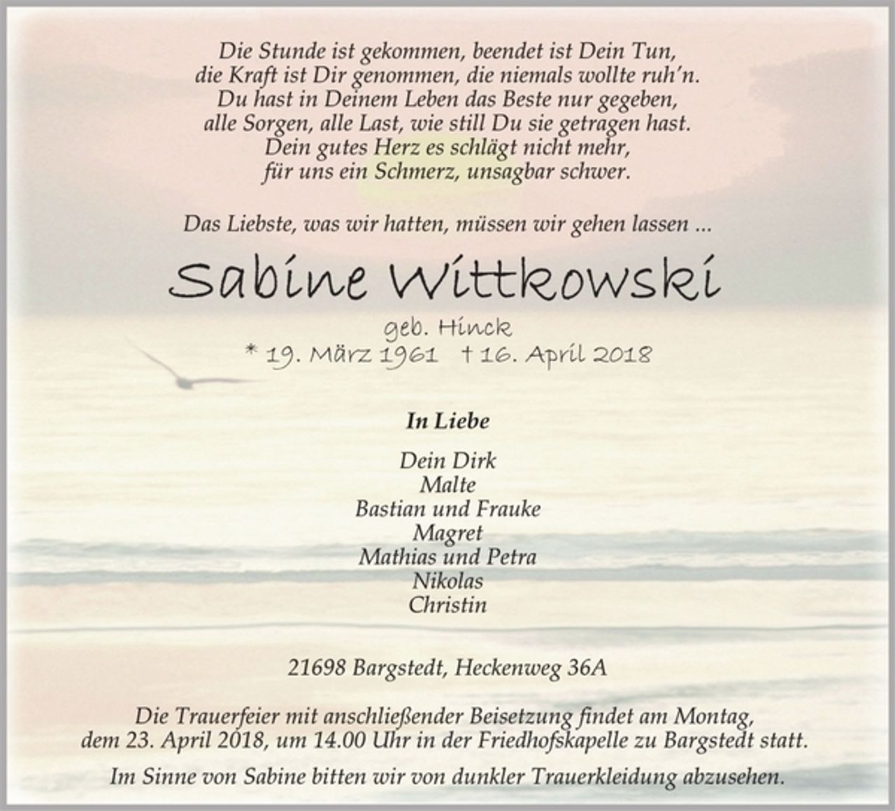 <p>Die Stunde ist gekommen, beendet ist Dein Tun,<br />die Kraft ist Dir genommen, die niemals wollte ruh’n.<br />Du hast in Deinem Leben das Beste nur gegeben,<br />alle Sorgen, alle Last, wie still Du sie getragen hast.<br />Dein gutes Herz es schlägt nicht mehr,<br />für uns ein Schmerz, unsagbar schwer.<br />Das Liebste, was wir hatten, müssen wir gehen lassen ...<br />Sabine Wittkowski<br />geb. Hinck<br />* 19. März 1961 † 16. April 2018<br />In Liebe<br />Dein Dirk<br />Malte<br />Bastian und Frauke<br />Magret<br />Mathias und Petra<br />Nikolas<br />Christin<br />21698 Bargstedt,Heckenweg 36A<br />Die Trauerfeier mit anschließender Beisetzung findet am Montag,<br />dem 23. April 2018, um 14.00 Uhr in der Friedhofskapelle zu Bargstedt statt.<br />Im Sinne von Sabine bitten wir von dunkler Trauerkleidung abzusehen.</p>