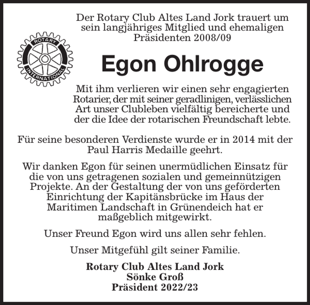 <p>Der Rotary Club Altes Land Jork trauert um sein langjähriges Mitglied und ehemaligen Präsidenten 2008/09<br />Egon Ohlrogge<br />Mit ihm verlieren wir einen sehr engagierten Rotarier, der mit seiner geradlinigen, verlässlichen Art unser Clubleben vielfältig bereicherte und der die Idee der rotarischen Freundschaft lebte.</p><p>Für seine besonderen Verdienste wurde er in 2014 mit der Paul Harris Medaille geehrt.<br />Wir danken Egon für seinen unermüdlichen Einsatz für die von uns getragenen sozialen und gemeinnützigen<br />Projekte. An der Gestaltung der von uns geförderten<br />Einrichtung der Kapitänsbrücke im Haus der<br />Maritimen Landschaft in Grünendeich hat er<br />maßgeblich mitgewirkt.<br />Unser Freund Egon wird uns allen sehr fehlen.<br />Unser Mitgefühl gilt seiner Familie.<br />Rotary Club Altes Land Jork<br />Sönke Groß<br />Präsident 2022/23</p>