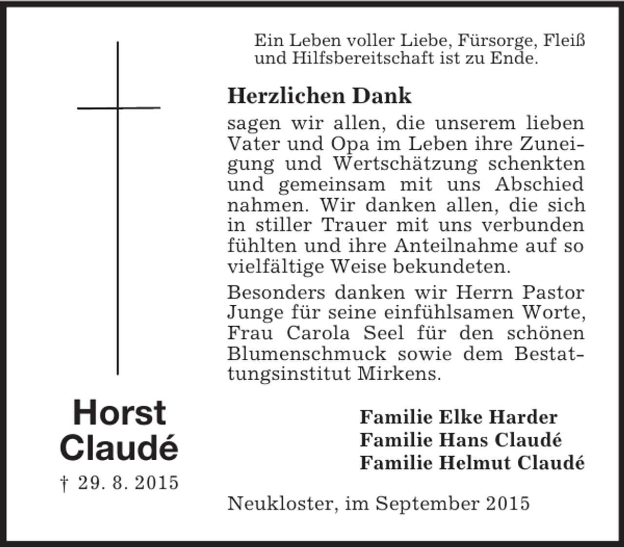 <p>Horst<br />Claudé<br />† 29. 8. 2015<br />Ein Leben voller Liebe, Fürsorge, Fleiß<br />und Hilfsbereitschaft ist zu Ende.<br />Herzlichen Dank<br />sagen wir allen, die unserem lieben Vater und Opa im Leben ihre Zuneigung und Wertschätzung schenkten und gemeinsam mit uns Abschied nahmen. Wir danken allen, die sich in stiller Trauer mit uns verbunden fühlten und ihre Anteilnahme auf so vielfältige Weise bekundeten.<br />Besonders danken wir Herrn Pastor Junge für seine einfühlsamen Worte, Frau Carola Seel für den schönen Blumenschmuck sowie dem Bestattungsinstitut Mirkens.<br />Familie Elke Harder<br />Familie Hans Claudé<br />Familie Helmut Claudé<br />Neukloster, im September 2015</p>