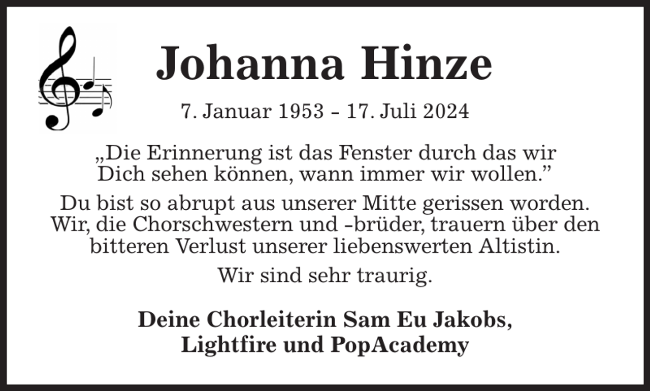 <p>Johanna Hinze<br />7. Januar 1953 - 17. Juli 2024<br />„Die Erinnerung ist das Fenster durch das wir<br />Dich sehen können, wann immer wir wollen.”<br />Du bist so abrupt aus unserer Mitte gerissen worden.<br />Wir, die Chorschwestern und -brüder, trauern über den bitteren Verlust unserer liebenswerten Altistin.<br />Wir sind sehr traurig.<br />Deine Chorleiterin Sam Eu Jakobs,<br />Lightfire und PopAcademy</p>
