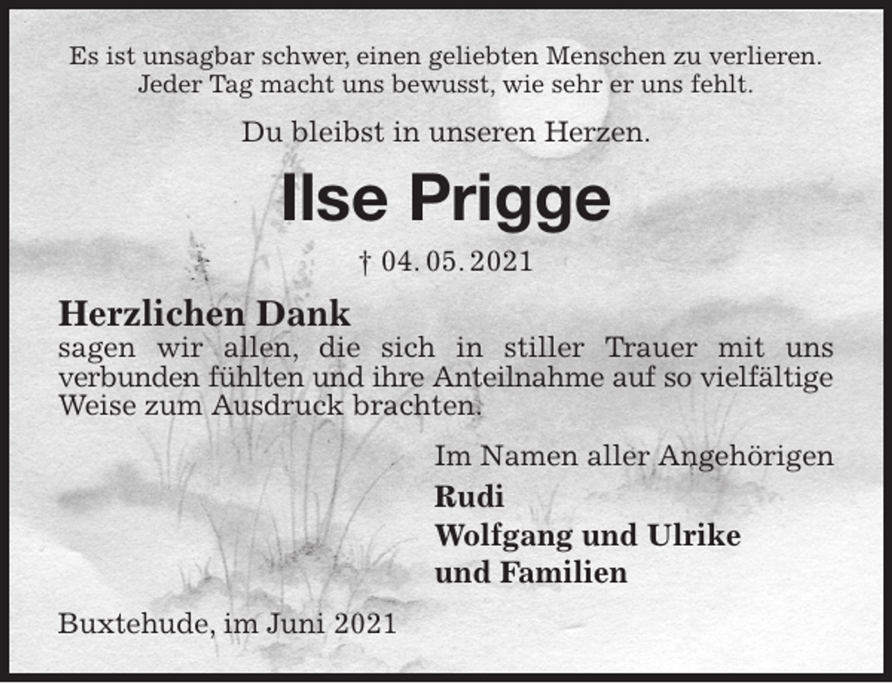 <p>Es ist unsagbar schwer, einen geliebten Menschen zu verlieren.<br />Jeder Tag macht uns bewusst, wie sehr er uns fehlt.<br />Du bleibst in unseren Herzen.<br />Ilse Prigge<br />† 04. 05. 2021<br />Herzlichen Dank<br />sagen wir allen, die sich in stiller Trauer mit uns<br />verbunden fühlten und ihre Anteilnahme auf so vielfältige<br />Weise zum Ausdruck brachten.<br />Im Namen aller Angehörigen<br />Rudi<br />Wolfgang und Ulrike<br />und Familien<br />Buxtehude, im Juni 2021</p>