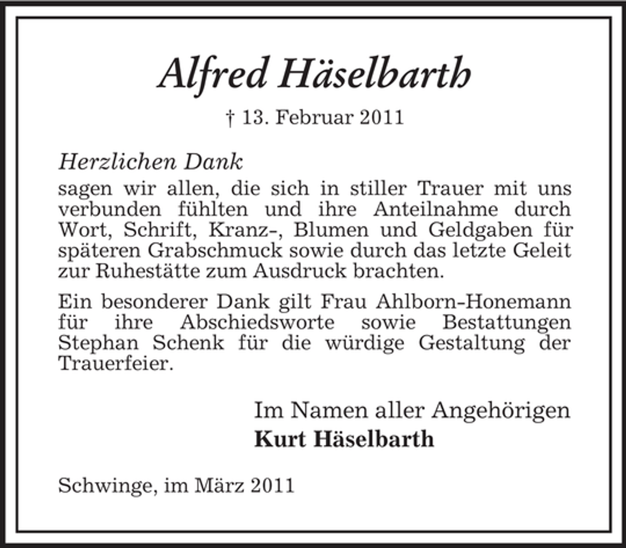 <p>Alfred Häselbarth<br />† 13. Februar 2011</p><p>Herzlichen Dank<br />sagen wir allen, die sich in stiller Trauer mit uns verbunden fühlten und ihre Anteilnahme durch Wort, Schrift, Kranz-, Blumen und Geldgaben für späteren Grabschmuck sowie durch das letzte Geleit zur Ruhestätte zum Ausdruck brachten. Ein besonderer Dank gilt Frau Ahlborn-Honemann für ihre Abschiedsworte sowie Bestattungen Stephan Schenk für die würdige Gestaltung der Trauerfeier.</p><p>Im Namen aller Angehörigen Kurt Häselbarth<br />Schwinge, im März 2011</p>