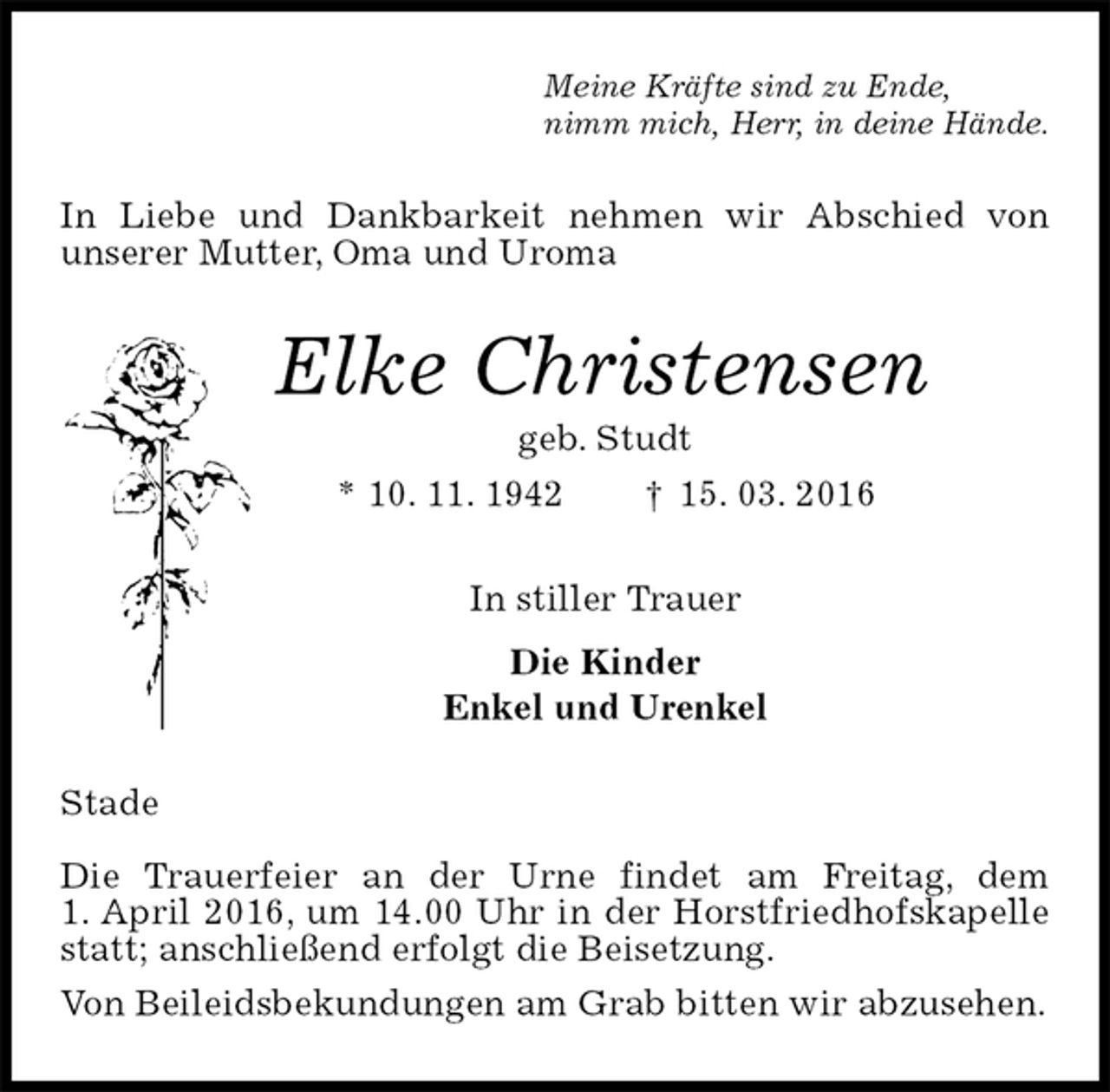 <p>Meine Kräfte sind zu Ende,<br />nimm mich, Herr, in deine Hände.<br />In Liebe und Dankbarkeit nehmen wir Abschied von<br />unserer Mutter, Oma und Uroma<br />Elke Christensen<br />geb. Studt<br />* 10. 11. 1942 † 15. 03. 2016<br />In stiller Trauer<br />Die Kinder<br />Enkel und Urenkel<br />Stade</p>
<p>Die Trauerfeier an der Urne findet am Freitag, dem<br />1. April 2016, um 14.00 Uhr in der Horstfriedhofskapelle statt; anschließend erfolgt die Beisetzung.<br />Von Beileidsbekundungen am Grab bitten wir abzusehen.</p>