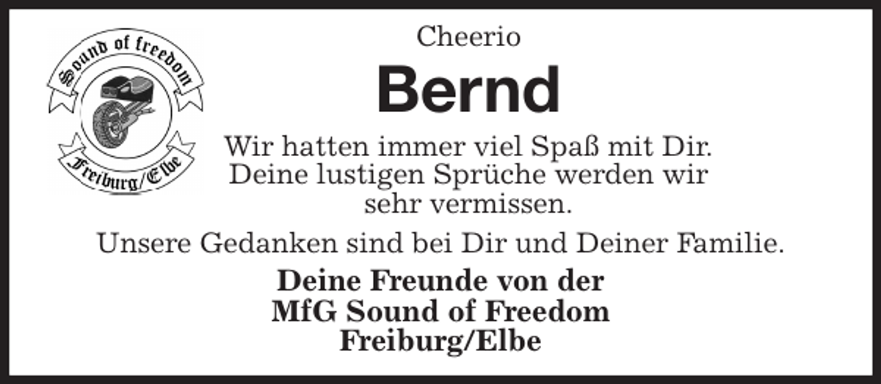 <p>Cheerio<br />Bernd<br />Wir hatten immer viel Spaß mit Dir.<br />Deine lustigen Sprüche werden wir<br />sehr vermissen.<br />Unsere Gedanken sind bei Dir und Deiner Familie.<br />Deine Freunde von der<br />MfG Sound of Freedom<br />Freiburg/Elbe</p>