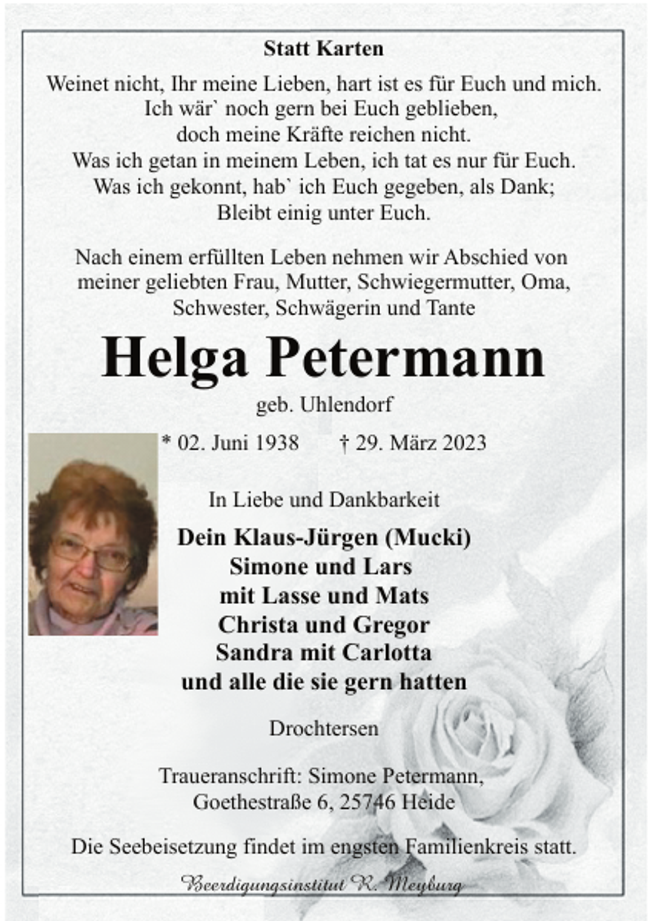 <p>Statt Karten<br />Weinet nicht, Ihr meine Lieben, hart ist es für Euch und mich.<br />Ich wär` noch gern bei Euch geblieben,<br />doch meine Kräfte reichen nicht.<br />Was ich getan in meinem Leben, ich tat es nur für Euch.<br />Was ich gekonnt, hab` ich Euch gegeben, als Dank;<br />Bleibt einig unter Euch.<br />Nach einem erfüllten Leben nehmen wir Abschied von<br />meiner geliebten Frau, Mutter, Schwiegermutter, Oma,<br />Schwester, Schwägerin und Tante<br />Helga Petermann<br />geb. Uhlendorf<br />* 02. Juni 1938 † 29. März 2023<br />In Liebe und Dankbarkeit<br />Dein Klaus-Jürgen (Mucki)<br />Simone und Lars<br />mit Lasse und Mats<br />Christa und Gregor<br />Sandra mit Carlotta<br />und alle die sie gern hatten<br />Drochtersen<br />Traueranschrift: Simone Petermann,<br />Goethestraße 6, 25746 Heide<br />Die Seebeisetzung findet im engsten Familienkreis statt.</p>