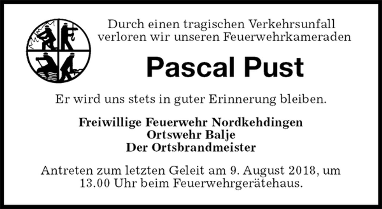 <p>Durch einen tragischen Verkehrsunfall<br />verloren wir unseren Feuerwehrkameraden<br />Pascal Pust<br />Er wird uns stets in guter Erinnerung bleiben.<br />Freiwillige Feuerwehr Nordkehdingen<br />Ortswehr Balje<br />Der Ortsbrandmeister<br />Antreten zum letzten Geleit am 9. August 2018, um 13.00 Uhr beim Feuerwehrgerätehaus.</p>
