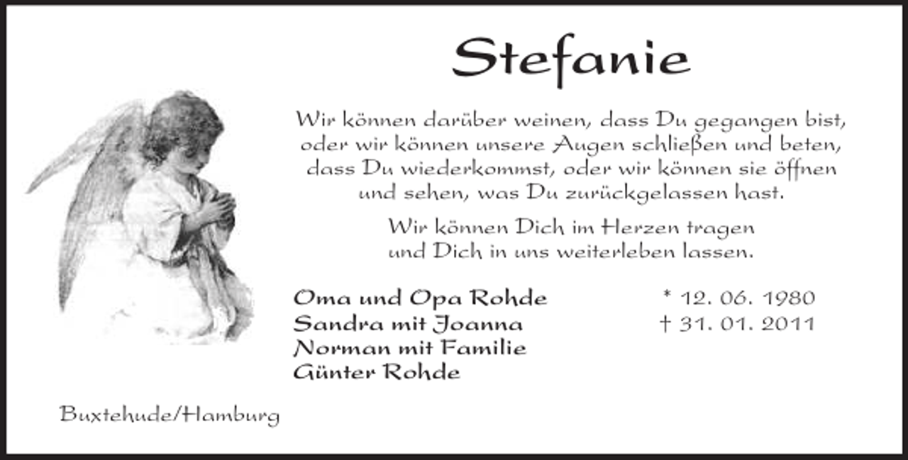 <p>Stefanie<br />Wir können darüber weinen, dass Du gegangen bist,<br />oder wir können unsere Augen schließen und beten,<br />dass Du wiederkommst, oder wir können sie öffnen<br />und sehen, was Du zurückgelassen hast.<br />Wir können Dich im Herzen tragen<br />und Dich in uns weiterleben lassen.<br />Oma und Opa Rohde * 12. 06. 1980<br />Sandra mit Joanna † 31. 01. 2011<br />Norman mit Familie<br />Günter Rohde<br />Buxtehude/Hamburg</p>