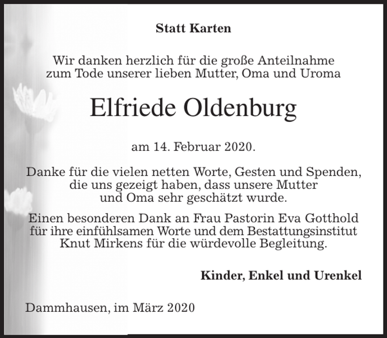 <p>Statt Karten<br />Wir danken herzlich für die große Anteilnahme<br />zum Tode unserer lieben Mutter, Oma und Uroma<br />Elfriede Oldenburg<br />am 14. Februar 2020.</p>
<p>Danke für die vielen netten Worte, Gesten und Spenden, die uns gezeigt haben, dass unsere Mutter<br />und Oma sehr geschätzt wurde.<br />Einen besonderen Dank an Frau Pastorin Eva Gotthold für ihre einfühlsamen Worte und dem Bestattungsinstitut Knut Mirkens für die würdevolle Begleitung.<br />Kinder, Enkel und Urenkel<br />Dammhausen, im März 2020</p>
