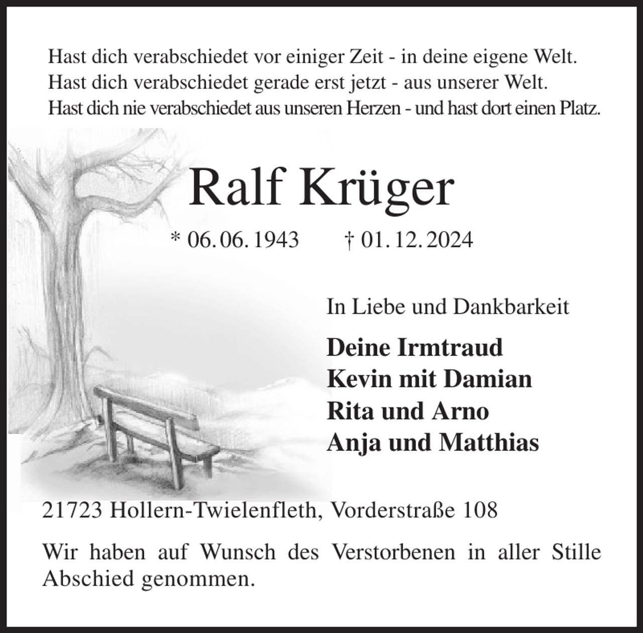 <p>Hast dich verabschiedet vor einiger Zeit - in deine eigene Welt.<br />Hast dich verabschiedet gerade erst jetzt - aus unserer Welt.<br />Hast dich nie verabschiedet aus unseren Herzen - und hast dort einen Platz.<br />Ralf Krüger<br />* 06. 06. 1943 † 01. 12. 2024<br />In Liebe und Dankbarkeit<br />Deine Irmtraud<br />Kevin mit Damian<br />Rita und Arno<br />Anja und Matthias<br />21723 Hollern-Twielenfleth, Vorderstraße 108<br />Wir haben auf Wunsch des Verstorbenen in aller Stille<br />Abschied genommen.</p>