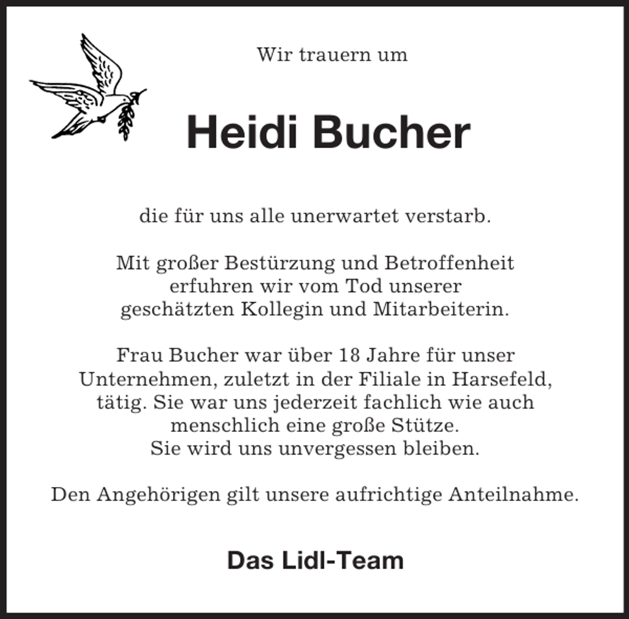 <p>Wir trauern um</p><p>Heidi Bucher<br />die für uns alle unerwartet verstarb.<br />Mit großer Bestürzung und Betroffenheit<br />erfuhren wir vom Tod unserer<br />geschätzten Kollegin und Mitarbeiterin.<br />Frau Bucher war über 18 Jahre für unser<br />Unternehmen, zuletzt in der Filiale in Harsefeld,<br />tätig. Sie war uns jederzeit fachlich wie auch<br />menschlich eine große Stütze.<br />Sie wird uns unvergessen bleiben.<br />Den Angehörigen gilt unsere aufrichtige Anteilnahme.</p><p>Das Lidl-Team</p>