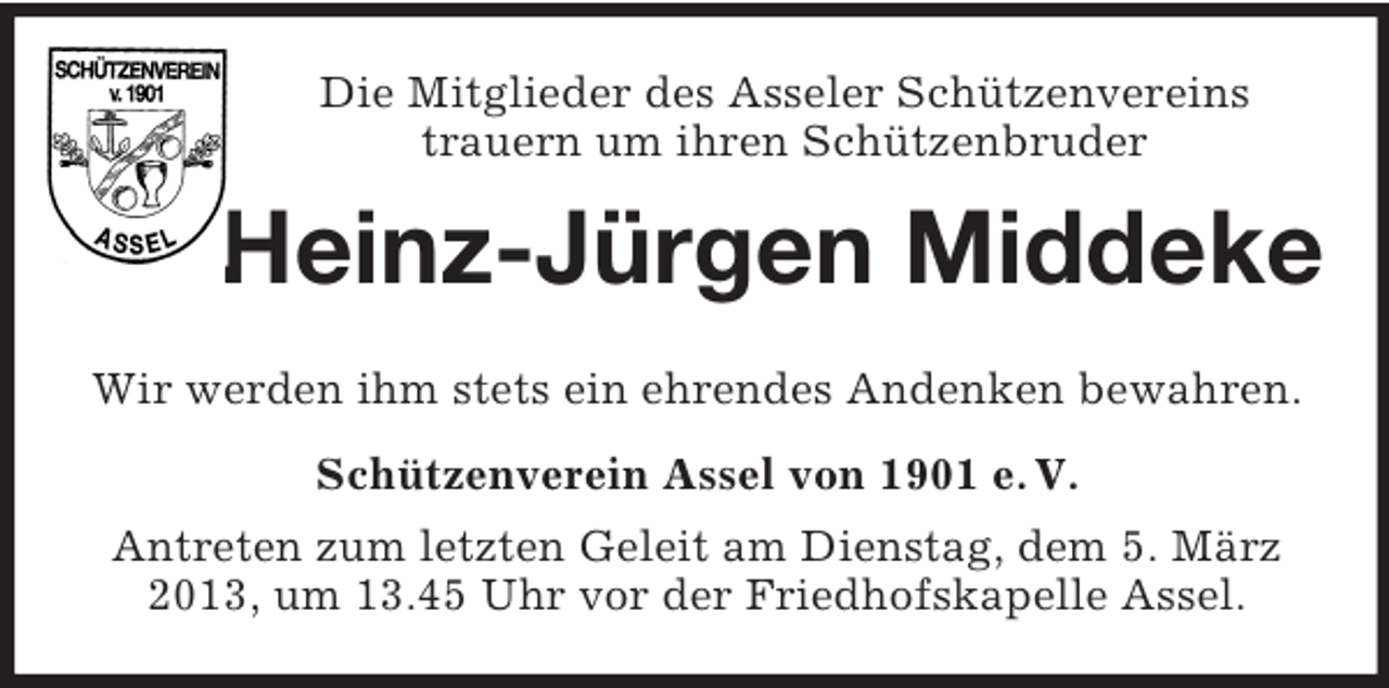 <p>Die Mitglieder des Asseler Schützenvereins<br />trauern um ihren Schützenbruder<br />Heinz-Jürgen Middeke<br />Wir werden ihm stets ein ehrendes Andenken bewahren.<br />Schützenverein Assel von 1901 e. V.<br />Antreten zum letzten Geleit am Dienstag, dem 5. März 2013, um 13.45 Uhr vor der Friedhofskapelle Assel.</p>