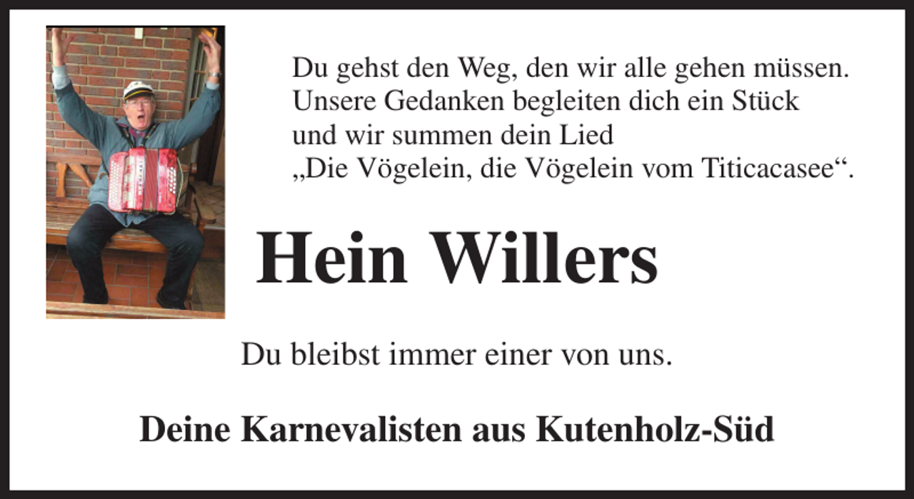 <p>Du gehst den Weg, den wir alle gehen müssen.<br />Unsere Gedanken begleiten dich ein Stück<br />und wir summen dein Lied<br />„Die Vögelein, die Vögelein vom Titicacasee“.<br />Hein Willers<br />Du bleibst immer einer von uns.<br />Deine Karnevalisten aus Kutenholz-Süd</p>