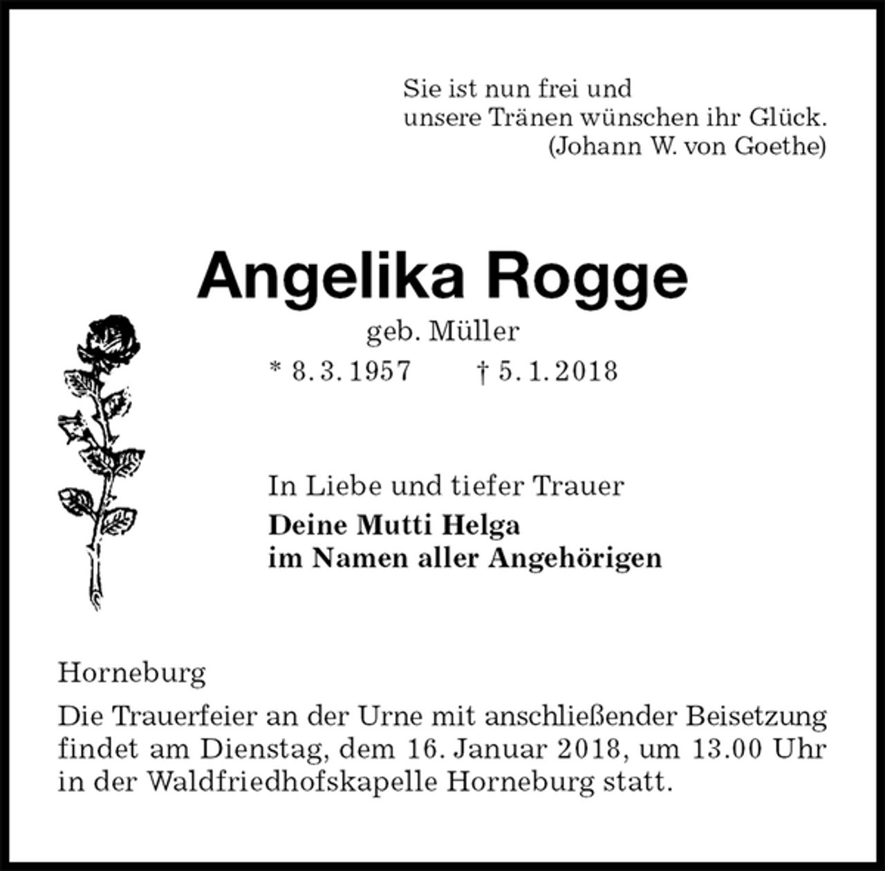 <p>Sie ist nun frei und<br />unsere Tränen wünschen ihr Glück.<br />(Johann W. von Goethe)<br />Angelika Rogge<br />geb. Müller<br />* 8. 3. 1957 † 5. 1. 2018<br />In Liebe und tiefer Trauer<br />Deine Mutti Helga<br />im Namen aller Angehörigen<br />Horneburg<br />Die Trauerfeier an der Urne mit anschließender Beisetzung<br />findet am Dienstag, dem 16. Januar 2018, um 13.00 Uhr in der Waldfriedhofskapelle Horneburg statt.</p>