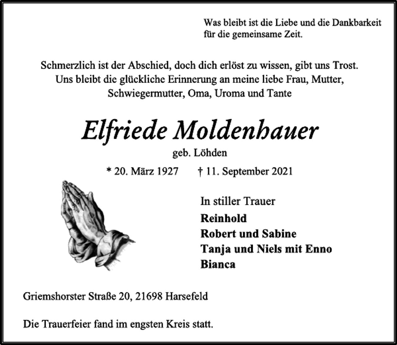 <p>Was bleibt ist die Liebe und die Dankbarkeit<br />für die gemeinsame Zeit.</p>
<p>Schmerzlich ist der Abschied, doch dich erlöst zu wissen, gibt uns Trost.<br />Uns bleibt die glückliche Erinnerung an meine liebe Frau, Mutter,<br />Schwiegermutter, Oma, Uroma und Tante</p>
<p>Elfriede Moldenhauer<br />geb. Löhden<br />* 20. März 1927 † 11. September 2021</p>
<p>In stiller Trauer<br />Reinhold<br />Robert und Sabine<br />Tanja und Niels mit Enno<br />Bianca<br />Griemshorster Straße 20, 21698 Harsefeld</p>
<p>Die Trauerfeier fand im engsten Kreis statt.</p>