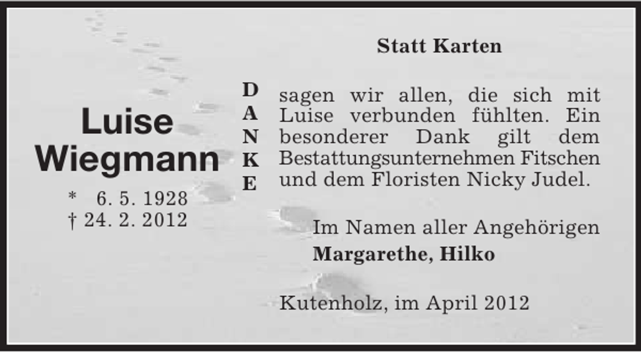 <p>Statt Karten</p><p>Luise<br />Wiegmann<br />* 6. 5. 1928<br />† 24. 2. 2012</p><p>D<br />A<br />N<br />K<br />E</p><p>sagen wir allen, die sich mit<br />Luise verbunden fühlten. Ein<br />besonderer Dank gilt dem<br />Bestattungsunternehmen Fitschen<br />und dem Floristen Nicky Judel.<br />Im Namen aller Angehörigen<br />Margarethe, Hilko<br />Kutenholz, im April 2012</p>