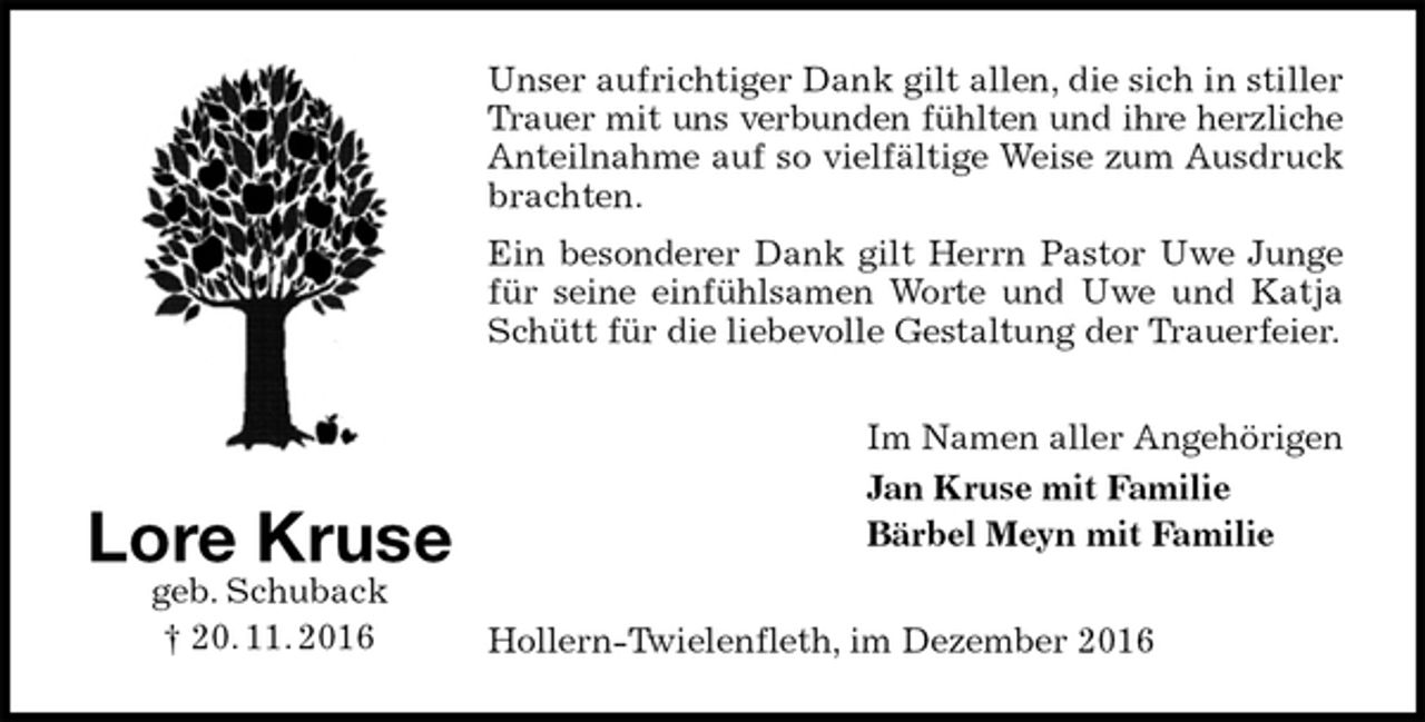 <p>Unser aufrichtiger Dank gilt allen, die sich in stiller Trauer mit uns verbunden fühlten und ihre herzliche<br />Anteilnahme auf so vielfältige Weise zum Ausdruck brachten.<br />Ein besonderer Dank gilt Herrn Pastor Uwe Junge für seine einfühlsamen Worte und Uwe und Katja Schütt für die liebevolle Gestaltung der Trauerfeier.<br />Im Namen aller Angehörigen<br />Jan Kruse mit Familie<br />Bärbel Meyn mit Familie<br />Hollern-Twielenfleth, im Dezember 2016<br />Lore Kruse<br />geb. Schuback<br />† 20. 11. 2016</p>