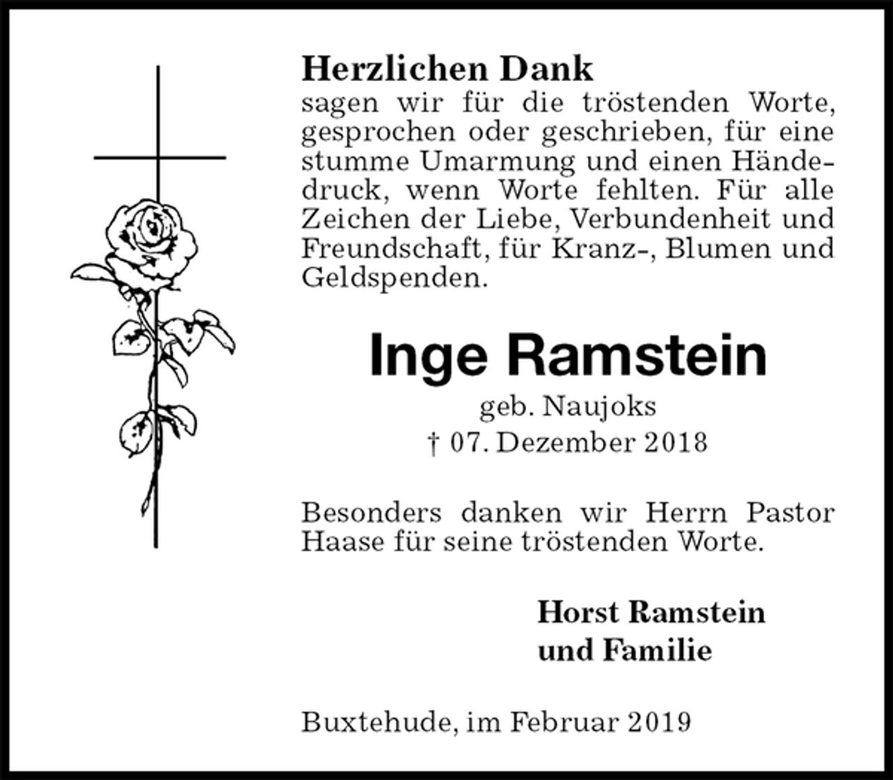 <p>Herzlichen Dank<br />sagen wir für die tröstenden Worte, gesprochen oder geschrieben, für eine stumme Umarmung und einen Händedruck, wenn Worte fehlten. Für alle Zeichen der Liebe, Verbundenheit und Freundschaft, für Kranz-, Blumen und Geldspenden.<br />Inge Ramstein<br />geb. Naujoks<br />† 07. Dezember 2018<br />Besonders danken wir Herrn Pastor Haase für seine tröstenden Worte.<br />Horst Ramstein<br />und Familie<br />Buxtehude, im Februar 2019</p>