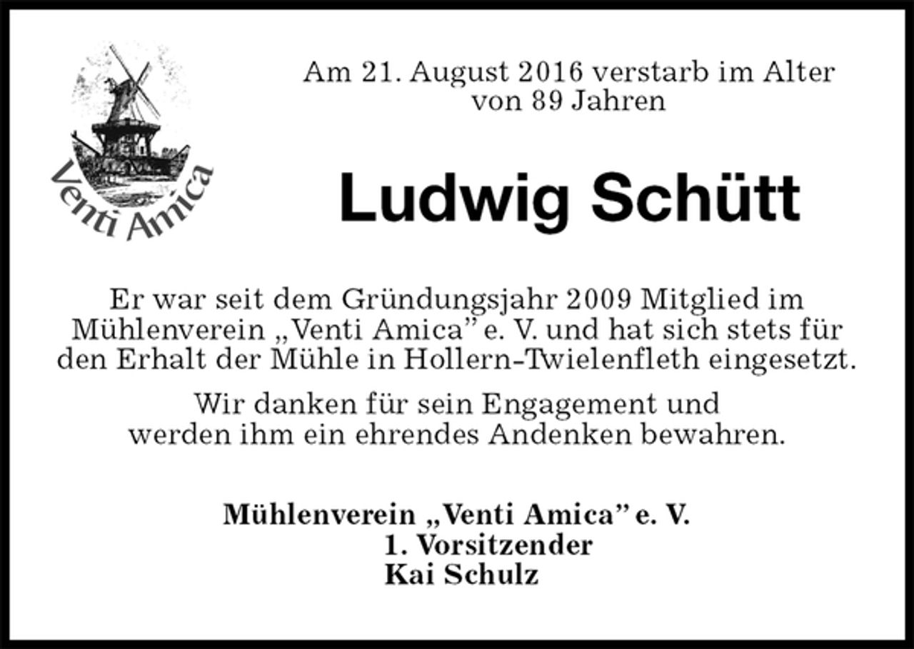 <p>Mühlenverein „Venti Amica” e. V.<br />1. Vorsitzender<br />Kai Schulz<br />Ludwig Schütt<br />Er war seit dem Gründungsjahr 2009 Mitglied im<br />Mühlenverein „Venti Amica” e. V. und hat sich stets für den Erhalt der Mühle in Hollern-Twielenfleth eingesetzt.<br />Wir danken für sein Engagement und<br />werden ihm ein ehrendes Andenken bewahren.<br />Am 21. August 2016 verstarb im Alter von 89 Jahren</p>