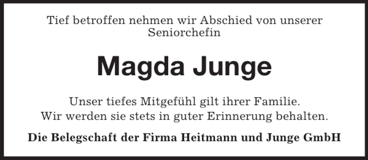 <p>Tief betroffen nehmen wir Abschied von unserer<br />Seniorchefin<br />Magda Junge<br />Unser tiefes Mitgefühl gilt ihrer Familie.<br />Wir werden sie stets in guter Erinnerung behalten.<br />Die Belegschaft der Firma Heitmann und Junge GmbH</p>