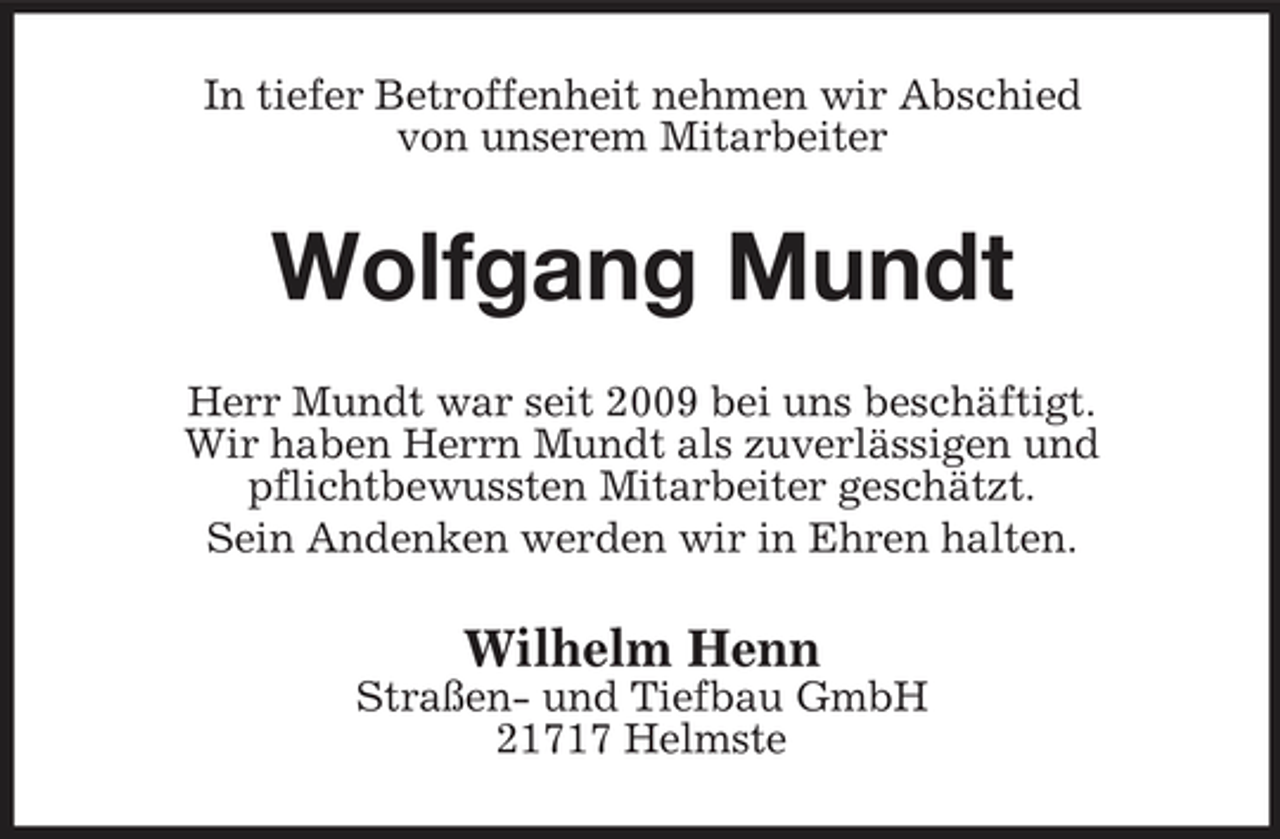 <p>In tiefer Betroffenheit nehmen wir Abschied von unserem Mitarbeiter</p><p>Wolfgang Mundt<br />Herr Mundt war seit 2009 bei uns beschäftigt. Wir haben Herrn Mundt als zuverlässigen und pflichtbewussten Mitarbeiter geschätzt. Sein Andenken werden wir in Ehren halten.</p><p>Wilhelm Henn<br />Straßen- und Tiefbau GmbH 21717 Helmste</p>