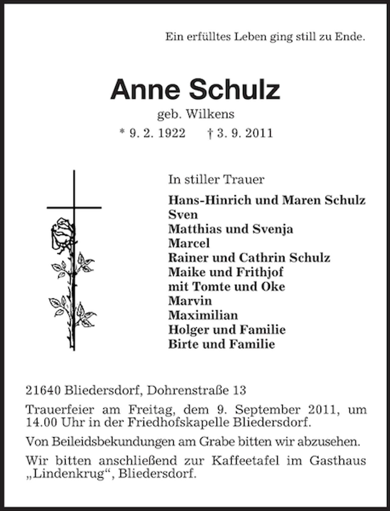 <p>Ein erfülltes Leben ging still zu Ende.</p><p>Anne Schulz<br />geb. Wilkens<br />* 9. 2. 1922</p><p>† 3. 9. 2011</p><p>In stiller Trauer<br />Hans-Hinrich und Maren Schulz<br />Sven<br />Matthias und Svenja<br />Marcel<br />Rainer und Cathrin Schulz<br />Maike und Frithjof<br />mit Tomte und Oke<br />Marvin<br />Maximilian<br />Holger und Familie<br />Birte und Familie</p><p>21640 Bliedersdorf, Dohrenstraße 13<br />Trauerfeier am Freitag, dem 9. September 2011, um<br />14.00 Uhr in der Friedhofskapelle Bliedersdorf.<br />Von Beileidsbekundungen am Grabe bitten wir abzusehen.<br />Wir bitten anschließend zur Kaffeetafel im Gasthaus<br />„Lindenkrug“, Bliedersdorf.</p>