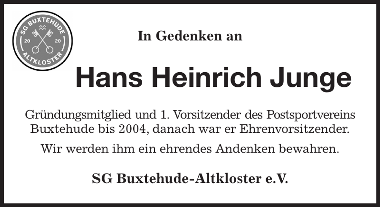 <p>In Gedenken an<br />Hans Heinrich Junge<br />Gründungsmitglied und 1. Vorsitzender des Postsportvereins<br />Buxtehude bis 2004, danach war er Ehrenvorsitzender.<br />Wir werden ihm ein ehrendes Andenken bewahren.<br />SG Buxtehude-Altkloster e.V.</p>