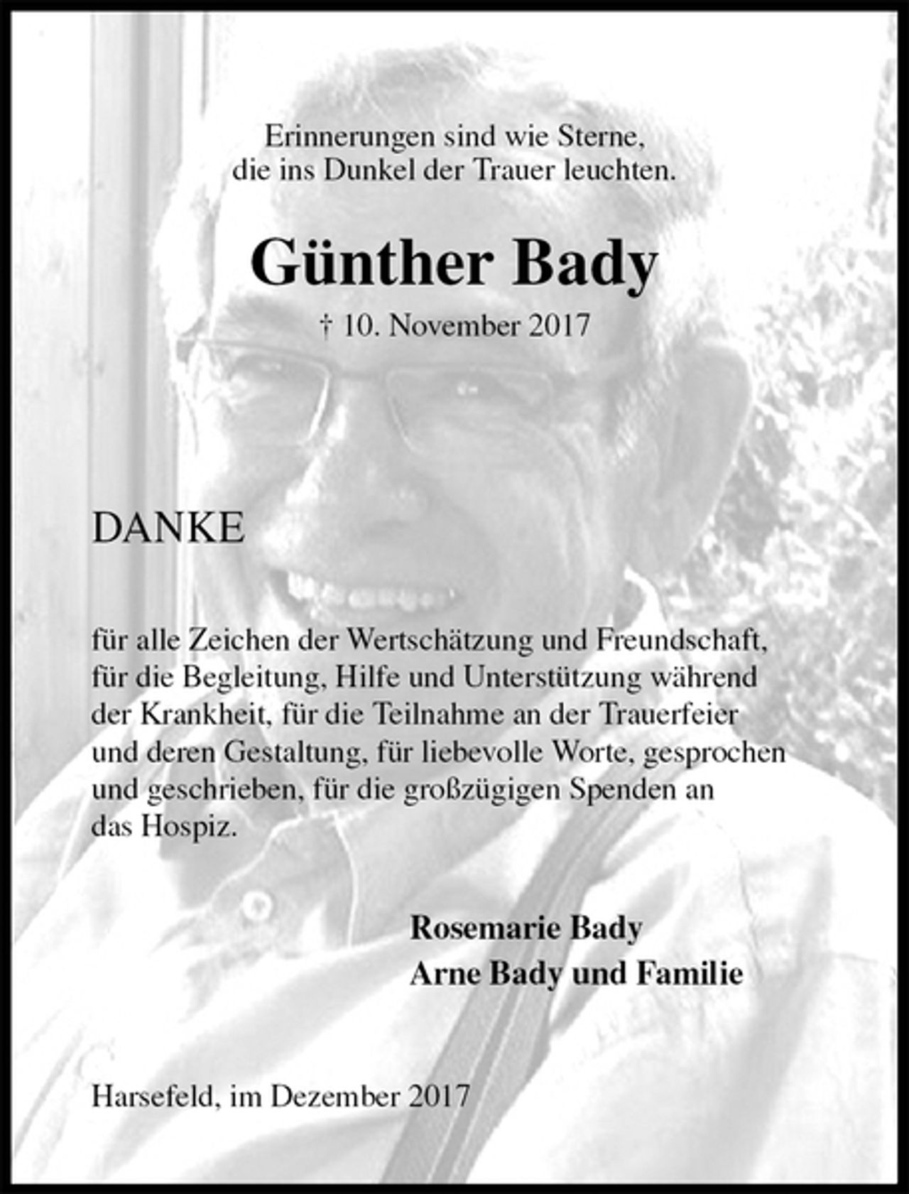 <p>Erinnerungen sind wie Sterne,<br />die ins Dunkel der Trauer leuchten.</p><p>Günther Bady<br />† 10. November 2017</p><p>DANKE</p><p>für alle Zeichen der Wertschätzung und Freundschaft,<br />für die Begleitung, Hilfe und Unterstützung während<br />der Krankheit, für die Teilnahme an der Trauerfeier<br />und deren Gestaltung, für liebevolle Worte, gesprochen<br />und geschrieben, für die großzügigen Spenden an<br />das Hospiz.</p><p>Rosemarie Bady<br />Arne Bady und Familie</p><p>Harsefeld, im Dezember 2017</p>