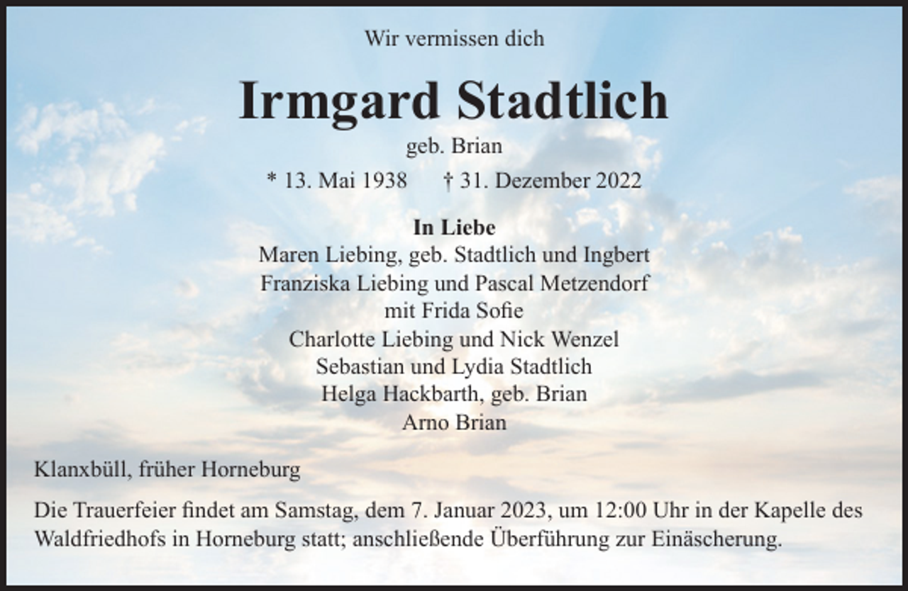 <p>Wir vermissen dich<br />Irmgard Stadtlich<br />geb. Brian<br />* 13. Mai 1938 † 31. Dezember 2022<br />In Liebe<br />Maren Liebing, geb. Stadtlich und Ingbert<br />Franziska Liebing und Pascal Metzendorf<br />mit Frida Sofie<br />Charlotte Liebing und Nick Wenzel<br />Sebastian und Lydia Stadtlich<br />Helga Hackbarth, geb. Brian<br />Arno Brian<br />Klanxbüll, früher Horneburg<br />Die Trauerfeier findet am Samstag, dem 7. Januar 2023, um 12:00 Uhr in der Kapelle des Waldfriedhofs in Horneburg statt; anschließende Überführung zur Einäscherung.</p>