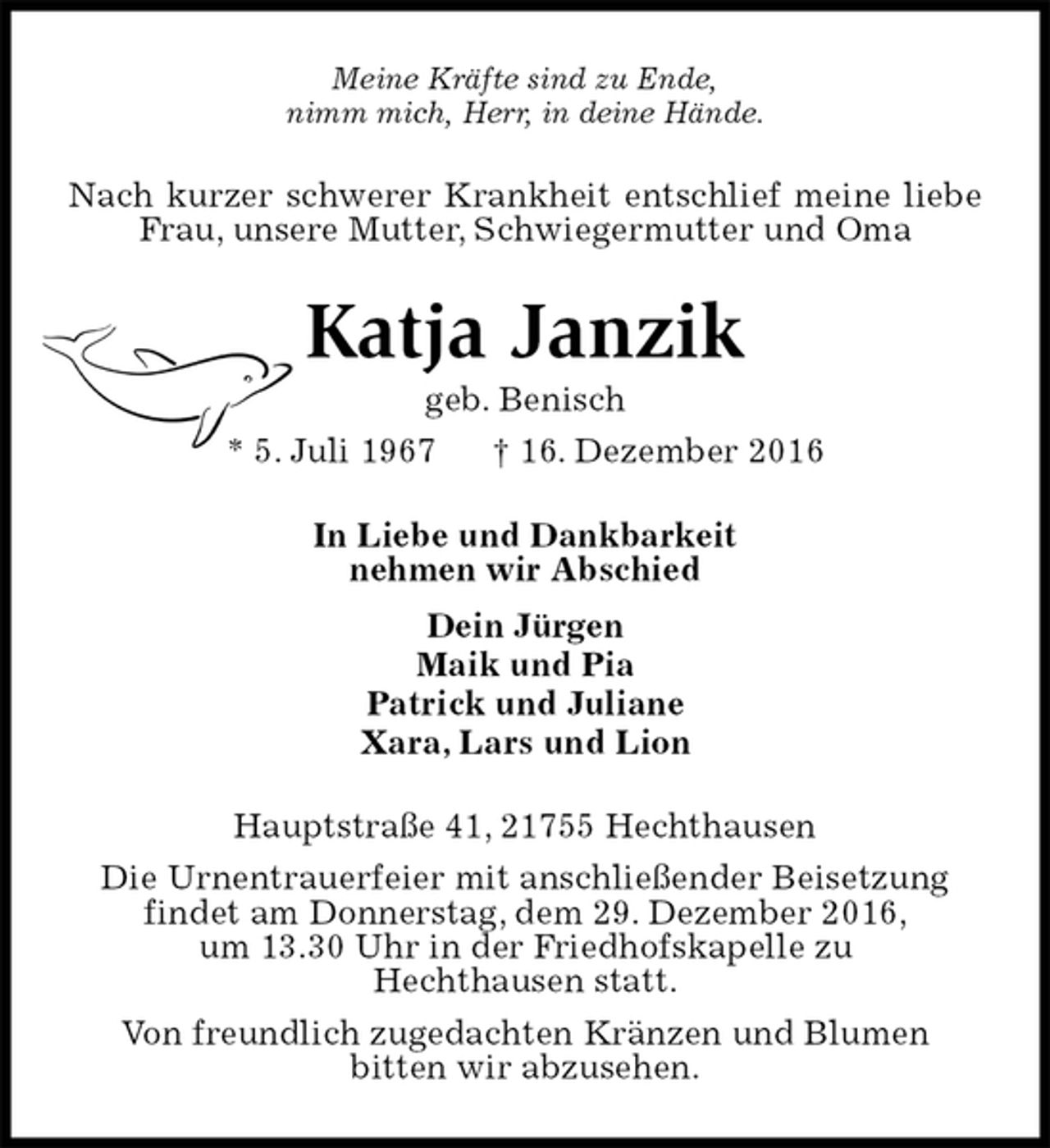 <p>Meine Kräfte sind zu Ende,<br />nimm mich, Herr, in deine Hände.<br />Nach kurzer schwerer Krankheit entschlief meine liebe Frau, unsere Mutter, Schwiegermutter und Oma<br />Katja Janzik<br />geb. Benisch<br />* 5. Juli 1967 † 16. Dezember 2016<br />In Liebe und Dankbarkeit<br />nehmen wir Abschied<br />Dein Jürgen<br />Maik und Pia<br />Patrick und Juliane<br />Xara, Lars und Lion<br />Hauptstraße 41, 21755 Hechthausen<br />Die Urnentrauerfeier mit anschließender Beisetzung<br />findet am Donnerstag, dem 29. Dezember 2016,<br />um 13.30 Uhr in der Friedhofskapelle zu<br />Hechthausen statt.<br />Von freundlich zugedachten Kränzen und Blumen<br />bitten wir abzusehen.</p>