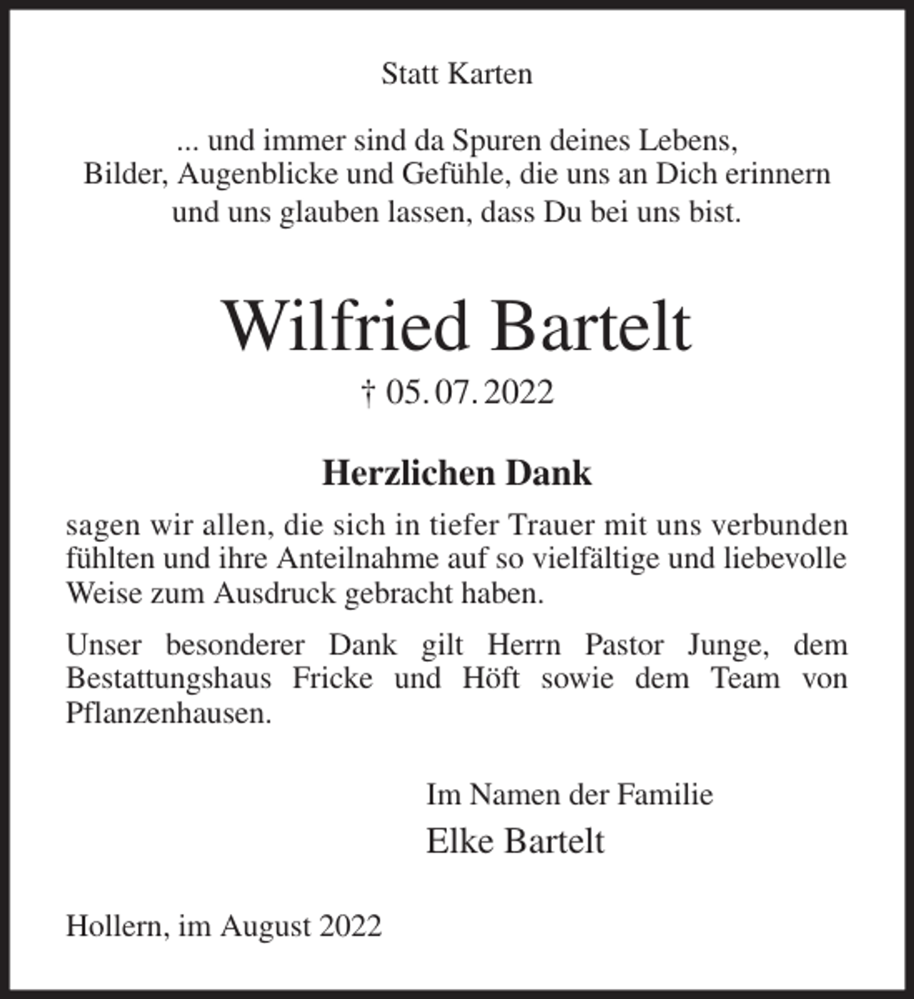 <p>Statt Karten</p><p>... und immer sind da Spuren deines Lebens,<br />Bilder, Augenblicke und Gefühle, die uns an Dich erinnern<br />und uns glauben lassen, dass Du bei uns bist.<br />Wilfried Bartelt<br />† 05. 07. 2022<br />Herzlichen Dank<br />sagen wir allen, die sich in tiefer Trauer mit uns verbunden<br />fühlten und ihre Anteilnahme auf so vielfältige und liebevolle<br />Weise zum Ausdruck gebracht haben.<br />Unser besonderer Dank gilt Herrn Pastor Junge, dem<br />Bestattungshaus Fricke und Höft sowie dem Team von<br />Pflanzenhausen.</p><p>Im Namen der Familie<br />Elke Bartelt<br />Hollern, im August 2022</p>