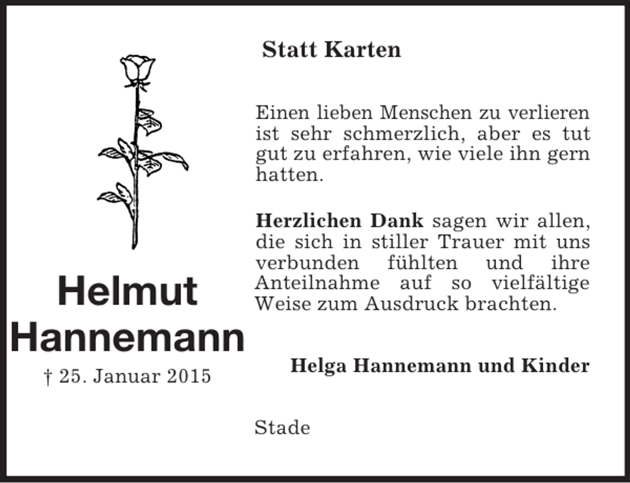<p>Helmut<br />Hannemann<br />† 25. Januar 2015<br />Statt Karten<br />Einen lieben Menschen zu verlieren ist sehr schmerzlich, aber es tut gut zu erfahren, wie viele ihn gern hatten.<br />Herzlichen Dank sagen wir allen, die sich in stiller Trauer mit uns verbunden fühlten und ihre<br />Anteilnahme auf so vielfältige Weise zum Ausdruck brachten.<br />Helga Hannemann und Kinder<br />Stade</p>