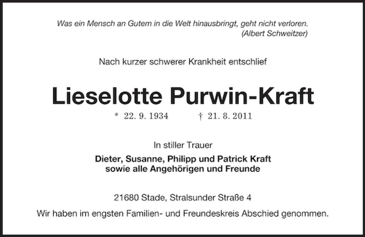 <p>Was ein Mensch an Gutem in die Welt hinausbringt, geht nicht verloren.<br />(Albert Schweitzer)<br />Nach kurzer schwerer Krankheit entschlief<br />Lieselotte Purwin-Kraft<br />* 22. 9. 1934 † 21. 8. 2011<br />In stiller Trauer<br />Dieter, Susanne, Philipp und Patrick Kraft<br />sowie alle Angehörigen und Freunde<br />21680 Stade, Stralsunder Straße 4<br />Wir haben im engsten Familien- und Freundeskreis Abschied genommen.</p>