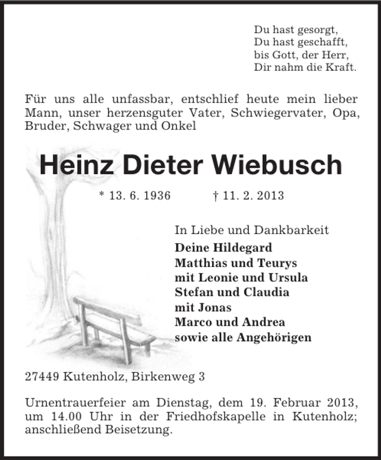 <p>Du hast gesorgt,<br />Du hast geschafft,<br />bis Gott, der Herr,<br />Dir nahm die Kraft.</p><p>Für uns alle unfassbar, entschlief heute mein lieber<br />Mann, unser herzensguter Vater, Schwiegervater, Opa,<br />Bruder, Schwager und Onkel</p><p>Heinz Dieter Wiebusch<br />* 13. 6. 1936</p><p>† 11. 2. 2013<br />In Liebe und Dankbarkeit<br />Deine Hildegard<br />Matthias und Teurys<br />mit Leonie und Ursula<br />Stefan und Claudia<br />mit Jonas<br />Marco und Andrea<br />sowie alle Angehörigen</p><p>27449 Kutenholz, Birkenweg 3<br />Urnentrauerfeier am Dienstag, dem 19. Februar 2013,<br />um 14.00 Uhr in der Friedhofskapelle in Kutenholz;<br />anschließend Beisetzung.</p>